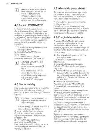 A temperatura seleccionada
será alcançada ao fim de 24
horas. A temperatura
seleccionada continua
memorizada mesmo que
ocorra uma falha de energia.
4.5 Função COOLMATIC
Se necessitar de guardar muitos
alimentos que estejam à temperatura
ambiente, por exemplo após fazer as
compras, sugerimos que active a função
COOLMATIC para arrefecer os produtos
mais rapidamente e evitar aquecer os
outros alimentos que já estejam no
frigorífico.
1. Prima Mode até aparecer o ícone
correspondente.
O indicador COOLMATIC fica
intermitente.
2. Prima OK para confirmar.
Aparece o indicador COOLMATIC.
A função COOLMATIC é
desactivada
automaticamente após 52
horas.
Para desactivar a função
antes da desactivação
automática, repita os passos
até que o indicador
COOLMATIC se apague.
4.6 Modo Holiday
Esta função permite manter o frigorífico
fechado e vazio durante um longo
período de férias sem formação de maus
odores.
Esvazie o compartimento do
frigorífico antes de activar o
modo Holiday.
1. Prima o botão Mode até aparecer o
ícone indicador de Holiday.
O ícone Holiday fica intermitente.
O indicador de temperatura do
frigorífico apresenta a temperatura
seleccionada.
2. Prima OK para confirmar.
Aparece o ícone Holiday.
Para desligar o modo Holiday, repita a
acção até que o ícone indicador de
Holiday se apague.
4.7 Alarme de porta aberta
Ouve-se um alarme sonoro se a porta
permanecer aberta durante alguns
minutos. As condições do alarme de
porta aberta são indicadas por:
• indicador de alarme intermitente;
• alarme sonoro.
Quando as condições normais são
restabelecidas (porta fechada), o alarme
pára. Também pode desligar o alarme
sonoro premindo qualquer botão.
4.8 Função MinuteMinder
A função MinuteMinder serve para
accionar um sinal sonoro após um
determinado tempo e é útil, por
exemplo, quando uma receita obriga ao
arrefecimento de alimentos durante um
certo tempo.
1. Prima Mode até aparecer o ícone
correspondente.
O indicador MinuteMinder fica
intermitente.
O temporizador apresenta o valor
definido (30 minutos) durante alguns
segundos.
2. Prima o botão de diminuição da
temperatura ou o botão de aumento
da temperatura para mudar o valor
definido no Temporizador entre 1 e
90 minutos.
3. Prima OK para confirmar.
Aparece o indicador MinuteMinder.
O temporizador apresenta (min). a
piscar.
É possível alterar o tempo em qualquer
momento, durante a contagem
decrescente e no final, bastando premir
o botão de diminuição da temperatura e
o botão de aumento da temperatura.
No fim da contagem decrescente, o
indicador MinuteMinder fica intermitente
e o aparelho emite um alarme sonoro.
Prima OK para desligar o som e terminar
a função.
É possível desactivar a função em
qualquer momento durante a contagem
decrescente, repetindo os passos da
função até que o indicador se apague.
www.aeg.com42
 