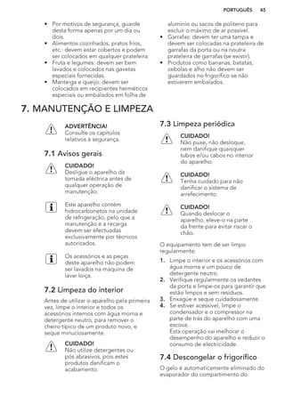 • Por motivos de segurança, guarde
desta forma apenas por um dia ou
dois.
• Alimentos cozinhados, pratos frios,
etc.: devem estar cobertos e podem
ser colocados em qualquer prateleira.
• Fruta e legumes: devem ser bem
lavados e colocados nas gavetas
especiais fornecidas.
• Manteiga e queijo: devem ser
colocados em recipientes herméticos
especiais ou embalados em folha de
alumínio ou sacos de politeno para
excluir o máximo de ar possível.
• Garrafas: devem ter uma tampa e
devem ser colocadas na prateleira de
garrafas da porta ou na noutra
prateleira de garrafas (se existir).
• Produtos como bananas, batatas,
cebolas e alho não devem ser
guardados no frigorífico se não
estiverem embalados.
7. MANUTENÇÃO E LIMPEZA
ADVERTÊNCIA!
Consulte os capítulos
relativos à segurança.
7.1 Avisos gerais
CUIDADO!
Desligue o aparelho da
tomada eléctrica antes de
qualquer operação de
manutenção.
Este aparelho contém
hidrocarbonetos na unidade
de refrigeração, pelo que a
manutenção e a recarga
devem ser efectuadas
exclusivamente por técnicos
autorizados.
Os acessórios e as peças
deste aparelho não podem
ser lavados na máquina de
lavar loiça.
7.2 Limpeza do interior
Antes de utilizar o aparelho pela primeira
vez, limpe o interior e todos os
acessórios internos com água morna e
detergente neutro, para remover o
cheiro típico de um produto novo, e
seque minuciosamente.
CUIDADO!
Não utilize detergentes ou
pós abrasivos, pois estes
produtos danificam o
acabamento.
7.3 Limpeza periódica
CUIDADO!
Não puxe, não desloque,
nem danifique quaisquer
tubos e/ou cabos no interior
do aparelho.
CUIDADO!
Tenha cuidado para não
danificar o sistema de
arrefecimento.
CUIDADO!
Quando deslocar o
aparelho, eleve-o na parte
da frente para evitar riscar o
chão.
O equipamento tem de ser limpo
regularmente:
1. Limpe o interior e os acessórios com
água morna e um pouco de
detergente neutro.
2. Verifique regularmente os vedantes
da porta e limpe-os para garantir que
estão limpos e sem resíduos.
3. Enxagúe e seque cuidadosamente.
4. Se estiver acessível, limpe o
condensador e o compressor na
parte de trás do aparelho com uma
escova.
Esta operação vai melhorar o
desempenho do aparelho e reduzir o
consumo de electricidade.
7.4 Descongelar o frigorífico
O gelo é automaticamente eliminado do
evaporador do compartimento do
PORTUGUÊS 45
 