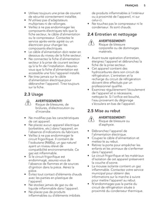 • Utilisez toujours une prise de courant
de sécurité correctement installée.
• N'utilisez pas d'adaptateurs
multiprises ni de rallonges.
• Veillez à ne pas endommager les
composants électriques tels que la
fiche secteur, le câble d'alimentation
ou le compresseur. Contactez le
service après-vente agréé ou un
électricien pour changer les
composants électriques.
• Le câble d'alimentation doit rester en
dessous du niveau de la fiche secteur.
• Ne connectez la fiche d'alimentation
secteur à la prise de courant secteur
qu'à la fin de l'installation. Assurez-
vous que la fiche d'alimentation est
accessible une fois l'appareil installé.
• Ne tirez jamais sur le câble
d'alimentation électrique pour
débrancher l'appareil. Tirez toujours
sur la fiche.
2.3 Usage
AVERTISSEMENT!
Risque de blessures, de
brûlures, d'électrocution ou
d'incendie.
• Ne modifiez pas les caractéristiques
de cet appareil.
• Ne placez aucun appareil électrique
(sorbetière, etc.) dans l'appareil, en
l'absence d'indications du fabricant.
• Veillez à ne pas endommager le
circuit frigorifique. Il contient de
l'isobutane (R600a), un gaz naturel
ayant un niveau élevé de
compatibilité environnementale. Ce
gaz est inflammable.
• Si le circuit frigorifique est
endommagé, assurez-vous de
l'absence de flammes et de sources
d'ignition dans la pièce. Aérez la
pièce.
• Évitez tout contact d'éléments chauds
avec les parties en plastique de
l'appareil.
• Ne stockez jamais de gaz ou de
liquide inflammable dans l'appareil.
• Ne placez pas de produits
inflammables ou d'éléments imbibés
de produits inflammables à l'intérieur
ou à proximité de l'appareil, ni sur
celui-ci.
• Ne touchez pas le compresseur ni le
condenseur. Ils sont chauds.
2.4 Entretien et nettoyage
AVERTISSEMENT!
Risque de blessure
corporelle ou de dommages
matériels.
• Avant toute opération d'entretien,
éteignez l'appareil et débranchez la
fiche de la prise secteur.
• Cet appareil contient des
hydrocarbures dans son circuit de
réfrigération. L'entretien et la
recharge du circuit de réfrigération
doivent être effectués par un
professionnel qualifié.
• Examinez régulièrement l'écoulement
de l'appareil et si nécessaire,
nettoyez-le. Si l'orifice est bouché,
l'eau provenant du dégivrage
s'écoulera en bas de l'appareil.
2.5 Mise au rebut
AVERTISSEMENT!
Risque de blessure ou
d'asphyxie.
• Débranchez l'appareil de
l'alimentation électrique.
• Coupez le câble d'alimentation et
mettez-le au rebut.
• Retirez la porte pour empêcher les
enfants et les animaux de s'enfermer
dans l'appareil.
• Le circuit frigorifique et les matériaux
d'isolation de cet appareil préservent
la couche d'ozone.
• La mousse isolante contient un gaz
inflammable. Contactez votre service
municipal pour obtenir des
informations sur la marche à suivre
pour mettre l'appareil au rebut.
• N'endommagez pas la partie du
circuit de réfrigération située à
proximité du condenseur thermique.
FRANÇAIS 5
 