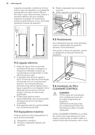 suspensa na parede, a distância mínima
entre o topo do aparelho e a unidade de
parede deve ser pelo menos 100 mm.
Em todo o caso, deve-se evitar colocar o
aparelho debaixo de uma unidade
suspensa na parede. O nivelamento
preciso é garantido por um ou vários pés
ajustáveis na base do aparelho.
A B
100mm
min
20mm
9.3 Ligação eléctrica
• Antes de ligar a ficha na tomada,
certifique-se de que a voltagem e a
frequência indicadas na placa de
características correspondem à rede
eléctrica da sua casa.
• O aparelho tem de ficar ligado à
terra. A ficha do cabo de alimentação
é fornecida com um contacto para
esse fim. Se a tomada eléctrica
doméstica não estiver ligada à terra,
ligue o aparelho a uma ligação à terra
separada que cumpra as normas
actuais; consulte um electricista
qualificado.
• O fabricante declina toda a
responsabilidade caso as precauções
de segurança acima não sejam
cumpridas.
• Este aparelho está em conformidade
com as Directivas da CEE.
9.4 Espaçadores traseiros
Pode encontrar os dois espaçadores no
saco da documentação.
1. Desaperte o parafuso.
2. Encaixe o espaçador debaixo do
parafuso.
3. Rode o espaçador para a posição
correcta.
4. Volte a apertar os parafusos.
2
4
3
1
9.5 Nivelamento
Um nivelamento preciso evita vibrações,
ruído e a deslocação do aparelho
durante o funcionamento.
Para ajustar a altura do aparelho, aperte
ou desaperte os dois pés dianteiros
ajustáveis.
9.6 Instalação do filtro
CLEANAIR CONTROL
CUIDADO!
O filtro deve ser manuseado
com cuidado para que não
se soltem fragmentos da
superfície.
Certifique-se de que a aba
do compartimento filtro fica
fechada para obter a função
adequada.
O filtro CLEANAIR CONTROL é um filtro
de carvão activo que absorve os maus
odores, preservando o melhor sabor e o
melhor aroma dos alimentos, sem o risco
www.aeg.com50
 