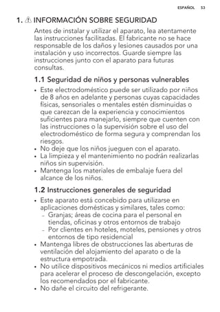 1. INFORMACIÓN SOBRE SEGURIDAD
Antes de instalar y utilizar el aparato, lea atentamente
las instrucciones facilitadas. El fabricante no se hace
responsable de los daños y lesiones causados por una
instalación y uso incorrectos. Guarde siempre las
instrucciones junto con el aparato para futuras
consultas.
1.1 Seguridad de niños y personas vulnerables
• Este electrodoméstico puede ser utilizado por niños
de 8 años en adelante y personas cuyas capacidades
físicas, sensoriales o mentales estén disminuidas o
que carezcan de la experiencia y conocimientos
suficientes para manejarlo, siempre que cuenten con
las instrucciones o la supervisión sobre el uso del
electrodoméstico de forma segura y comprendan los
riesgos.
• No deje que los niños jueguen con el aparato.
• La limpieza y el mantenimiento no podrán realizarlas
niños sin supervisión.
• Mantenga los materiales de embalaje fuera del
alcance de los niños.
1.2 Instrucciones generales de seguridad
• Este aparato está concebido para utilizarse en
aplicaciones domésticas y similares, tales como:
– Granjas; áreas de cocina para el personal en
tiendas, oficinas y otros entornos de trabajo
– Por clientes en hoteles, moteles, pensiones y otros
entornos de tipo residencial
• Mantenga libres de obstrucciones las aberturas de
ventilación del alojamiento del aparato o de la
estructura empotrada.
• No utilice dispositivos mecánicos ni medios artificiales
para acelerar el proceso de descongelación, excepto
los recomendados por el fabricante.
• No dañe el circuito del refrigerante.
ESPAÑOL 53
 