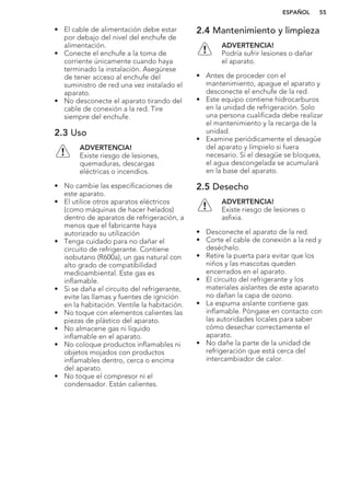• El cable de alimentación debe estar
por debajo del nivel del enchufe de
alimentación.
• Conecte el enchufe a la toma de
corriente únicamente cuando haya
terminado la instalación. Asegúrese
de tener acceso al enchufe del
suministro de red una vez instalado el
aparato.
• No desconecte el aparato tirando del
cable de conexión a la red. Tire
siempre del enchufe.
2.3 Uso
ADVERTENCIA!
Existe riesgo de lesiones,
quemaduras, descargas
eléctricas o incendios.
• No cambie las especificaciones de
este aparato.
• El utilice otros aparatos eléctricos
(como máquinas de hacer helados)
dentro de aparatos de refrigeración, a
menos que el fabricante haya
autorizado su utilización
• Tenga cuidado para no dañar el
circuito de refrigerante. Contiene
isobutano (R600a), un gas natural con
alto grado de compatibilidad
medioambiental. Este gas es
inflamable.
• Si se daña el circuito del refrigerante,
evite las llamas y fuentes de ignición
en la habitación. Ventile la habitación.
• No toque con elementos calientes las
piezas de plástico del aparato.
• No almacene gas ni líquido
inflamable en el aparato.
• No coloque productos inflamables ni
objetos mojados con productos
inflamables dentro, cerca o encima
del aparato.
• No toque el compresor ni el
condensador. Están calientes.
2.4 Mantenimiento y limpieza
ADVERTENCIA!
Podría sufrir lesiones o dañar
el aparato.
• Antes de proceder con el
mantenimiento, apague el aparato y
desconecte el enchufe de la red.
• Este equipo contiene hidrocarburos
en la unidad de refrigeración. Solo
una persona cualificada debe realizar
el mantenimiento y la recarga de la
unidad.
• Examine periódicamente el desagüe
del aparato y límpielo si fuera
necesario. Si el desagüe se bloquea,
el agua descongelada se acumulará
en la base del aparato.
2.5 Desecho
ADVERTENCIA!
Existe riesgo de lesiones o
asfixia.
• Desconecte el aparato de la red.
• Corte el cable de conexión a la red y
deséchelo.
• Retire la puerta para evitar que los
niños y las mascotas queden
encerrados en el aparato.
• El circuito del refrigerante y los
materiales aislantes de este aparato
no dañan la capa de ozono.
• La espuma aislante contiene gas
inflamable. Póngase en contacto con
las autoridades locales para saber
cómo desechar correctamente el
aparato.
• No dañe la parte de la unidad de
refrigeración que está cerca del
intercambiador de calor.
ESPAÑOL 55
 