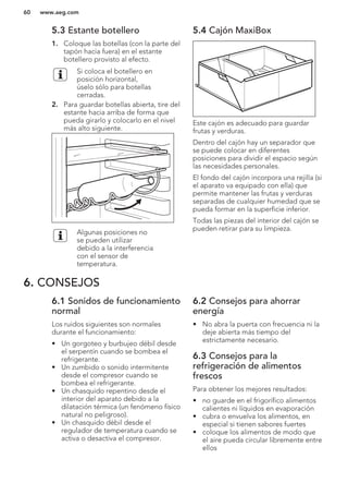5.3 Estante botellero
1. Coloque las botellas (con la parte del
tapón hacia fuera) en el estante
botellero provisto al efecto.
Si coloca el botellero en
posición horizontal,
úselo sólo para botellas
cerradas.
2. Para guardar botellas abierta, tire del
estante hacia arriba de forma que
pueda girarlo y colocarlo en el nivel
más alto siguiente.
Algunas posiciones no
se pueden utilizar
debido a la interferencia
con el sensor de
temperatura.
5.4 Cajón MaxiBox
Este cajón es adecuado para guardar
frutas y verduras.
Dentro del cajón hay un separador que
se puede colocar en diferentes
posiciones para dividir el espacio según
las necesidades personales.
El fondo del cajón incorpora una rejilla (si
el aparato va equipado con ella) que
permite mantener las frutas y verduras
separadas de cualquier humedad que se
pueda formar en la superficie inferior.
Todas las piezas del interior del cajón se
pueden retirar para su limpieza.
6. CONSEJOS
6.1 Sonidos de funcionamiento
normal
Los ruidos siguientes son normales
durante el funcionamiento:
• Un gorgoteo y burbujeo débil desde
el serpentín cuando se bombea el
refrigerante.
• Un zumbido o sonido intermitente
desde el compresor cuando se
bombea el refrigerante.
• Un chasquido repentino desde el
interior del aparato debido a la
dilatación térmica (un fenómeno físico
natural no peligroso).
• Un chasquido débil desde el
regulador de temperatura cuando se
activa o desactiva el compresor.
6.2 Consejos para ahorrar
energía
• No abra la puerta con frecuencia ni la
deje abierta más tiempo del
estrictamente necesario.
6.3 Consejos para la
refrigeración de alimentos
frescos
Para obtener los mejores resultados:
• no guarde en el frigorífico alimentos
calientes ni líquidos en evaporación
• cubra o envuelva los alimentos, en
especial si tienen sabores fuertes
• coloque los alimentos de modo que
el aire pueda circular libremente entre
ellos
www.aeg.com60
 