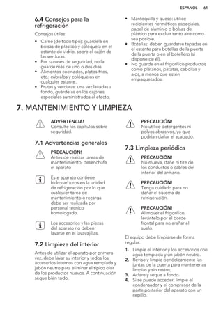6.4 Consejos para la
refrigeración
Consejos útiles:
• Carne (de todo tipo): guárdela en
bolsas de plástico y colóquela en el
estante de vidrio, sobre el cajón de
las verduras.
• Por razones de seguridad, no la
guarde más de uno o dos días.
• Alimentos cocinados, platos fríos,
etc.: cúbralos y colóquelos en
cualquier estante.
• Frutas y verduras: una vez lavadas a
fondo, guárdelas en los cajones
especiales suministrados al efecto.
• Mantequilla y queso: utilice
recipientes herméticos especiales,
papel de aluminio o bolsas de
plástico para excluir tanto aire como
sea posible.
• Botellas: deben guardarse tapadas en
el estante para botellas de la puerta
de la puerta o en el botellero (si
dispone de él).
• No guarde en el frigorífico productos
como plátanos, patatas, cebollas y
ajos, a menos que estén
empaquetados.
7. MANTENIMIENTO Y LIMPIEZA
ADVERTENCIA!
Consulte los capítulos sobre
seguridad.
7.1 Advertencias generales
PRECAUCIÓN!
Antes de realizar tareas de
mantenimiento, desenchufe
el aparato
Este aparato contiene
hidrocarburos en la unidad
de refrigeración por lo que
cualquier tarea de
mantenimiento o recarga
debe ser realizada por
personal técnico
homologado.
Los accesorios y las piezas
del aparato no deben
lavarse en el lavavajillas.
7.2 Limpieza del interior
Antes de utilizar el aparato por primera
vez, debe lavar su interior y todos los
accesorios internos con agua templada y
jabón neutro para eliminar el típico olor
de los productos nuevos. A continuación
seque bien todo.
PRECAUCIÓN!
No utilice detergentes ni
polvos abrasivos, ya que
podrían dañar el acabado.
7.3 Limpieza periódica
PRECAUCIÓN!
No mueva, dañe ni tire de
los conductos o cables del
interior del armario.
PRECAUCIÓN!
Tenga cuidado para no
dañar el sistema de
refrigeración.
PRECAUCIÓN!
Al mover el frigorífico,
levántelo por el borde
frontal para no arañar el
suelo.
El equipo debe limpiarse de forma
regular:
1. Limpie el interior y los accesorios con
agua templada y un jabón neutro.
2. Revise y limpie periódicamente las
juntas de la puerta para mantenerlas
limpias y sin restos;
3. Aclare y seque a fondo.
4. Si se puede acceder, limpie el
condensador y el compresor de la
parte posterior del aparato con un
cepillo.
ESPAÑOL 61
 