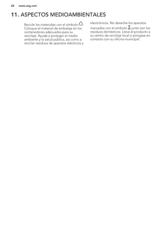 11. ASPECTOS MEDIOAMBIENTALES
Recicle los materiales con el símbolo .
Coloque el material de embalaje en los
contenedores adecuados para su
reciclaje. Ayude a proteger el medio
ambiente y la salud pública, así como a
reciclar residuos de aparatos eléctricos y
electrónicos. No deseche los aparatos
marcados con el símbolo junto con los
residuos domésticos. Lleve el producto a
su centro de reciclaje local o póngase en
contacto con su oficina municipal.
*
www.aeg.com68
 