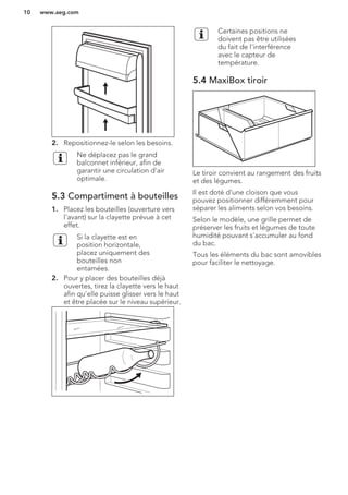 2. Repositionnez-le selon les besoins.
Ne déplacez pas le grand
balconnet inférieur, afin de
garantir une circulation d'air
optimale.
5.3 Compartiment à bouteilles
1. Placez les bouteilles (ouverture vers
l'avant) sur la clayette prévue à cet
effet.
Si la clayette est en
position horizontale,
placez uniquement des
bouteilles non
entamées.
2. Pour y placer des bouteilles déjà
ouvertes, tirez la clayette vers le haut
afin qu'elle puisse glisser vers le haut
et être placée sur le niveau supérieur.
Certaines positions ne
doivent pas être utilisées
du fait de l'interférence
avec le capteur de
température.
5.4 MaxiBox tiroir
Le tiroir convient au rangement des fruits
et des légumes.
Il est doté d'une cloison que vous
pouvez positionner différemment pour
séparer les aliments selon vos besoins.
Selon le modèle, une grille permet de
préserver les fruits et légumes de toute
humidité pouvant s'accumuler au fond
du bac.
Tous les éléments du bac sont amovibles
pour faciliter le nettoyage.
www.aeg.com10
 
