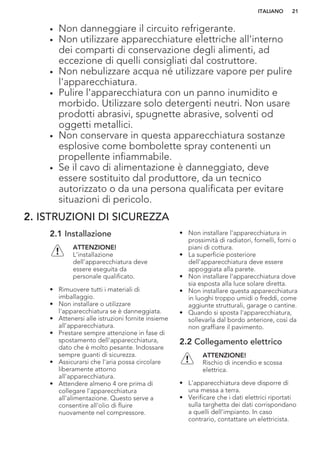• Non danneggiare il circuito refrigerante.
• Non utilizzare apparecchiature elettriche all'interno
dei comparti di conservazione degli alimenti, ad
eccezione di quelli consigliati dal costruttore.
• Non nebulizzare acqua né utilizzare vapore per pulire
l'apparecchiatura.
• Pulire l'apparecchiatura con un panno inumidito e
morbido. Utilizzare solo detergenti neutri. Non usare
prodotti abrasivi, spugnette abrasive, solventi od
oggetti metallici.
• Non conservare in questa apparecchiatura sostanze
esplosive come bombolette spray contenenti un
propellente infiammabile.
• Se il cavo di alimentazione è danneggiato, deve
essere sostituito dal produttore, da un tecnico
autorizzato o da una persona qualificata per evitare
situazioni di pericolo.
2. ISTRUZIONI DI SICUREZZA
2.1 Installazione
ATTENZIONE!
L’installazione
dell'apparecchiatura deve
essere eseguita da
personale qualificato.
• Rimuovere tutti i materiali di
imballaggio.
• Non installare o utilizzare
l'apparecchiatura se è danneggiata.
• Attenersi alle istruzioni fornite insieme
all'apparecchiatura.
• Prestare sempre attenzione in fase di
spostamento dell'apparecchiatura,
dato che è molto pesante. Indossare
sempre guanti di sicurezza.
• Assicurarsi che l'aria possa circolare
liberamente attorno
all'apparecchiatura.
• Attendere almeno 4 ore prima di
collegare l'apparecchiatura
all'alimentazione. Questo serve a
consentire all'olio di fluire
nuovamente nel compressore.
• Non installare l'apparecchiatura in
prossimità di radiatori, fornelli, forni o
piani di cottura.
• La superficie posteriore
dell'apparecchiatura deve essere
appoggiata alla parete.
• Non installare l'apparecchiatura dove
sia esposta alla luce solare diretta.
• Non installare questa apparecchiatura
in luoghi troppo umidi o freddi, come
aggiunte strutturali, garage o cantine.
• Quando si sposta l'apparecchiatura,
sollevarla dal bordo anteriore, così da
non graffiare il pavimento.
2.2 Collegamento elettrico
ATTENZIONE!
Rischio di incendio e scossa
elettrica.
• L'apparecchiatura deve disporre di
una messa a terra.
• Verificare che i dati elettrici riportati
sulla targhetta dei dati corrispondano
a quelli dell'impianto. In caso
contrario, contattare un elettricista.
ITALIANO 21
 