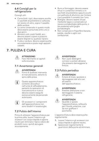 6.4 Consigli per la
refrigerazione
Consigli utili:
• Carne (tutti i tipi): deve essere avvolta
in sacchetti di polietilene e collocata
sul ripiano di vetro, sopra il cassetto
delle verdure.
• La carne conservata in questo modo
deve essere consumata entro uno o
due giorni.
• Alimenti cotti, piatti freddi, ecc.:
devono essere coperti e possono
essere disposti su qualsiasi ripiano.
• Frutta e verdura: devono essere pulite
accuratamente e poste negli appositi
cassetti.
• Burro e formaggio: devono essere
chiusi in contenitori ermetici o in
sacchetti di polietilene oppure avvolti
con pellicola di alluminio, per limitare
il più possibile il contatto con l'aria.
• Bottiglie: devono essere chiuse
mediante tappo e conservate sul
ripiano portabottiglie della porta, o
(se presente) sulla griglia
portabottiglie.
• Non conservare in frigorifero banane,
patate, cipolle o aglio non
confezionati.
7. PULIZIA E CURA
ATTENZIONE!
Fare riferimento ai capitoli
sulla sicurezza.
7.1 Avvertenze generali
AVVERTENZA!
Prima di qualsiasi intervento
di manutenzione, estrarre la
spina dalla presa.
Questa apparecchiatura
contiene idrocarburi
nell’unità di raffreddamento,
pertanto le operazioni di
manutenzione e ricarica
devono essere eseguite
esclusivamente da personale
autorizzato.
Gli accessori e i componenti
dell’apparecchiatura non
sono lavabili in lavastoviglie.
7.2 Pulizia dell'interno
Prima di utilizzare l'apparecchiatura per
la prima volta, lavare l'interno e gli
accessori con acqua tiepida e sapone
neutro per eliminare il tipico odore dei
prodotti nuovi, quindi asciugare
accuratamente.
AVVERTENZA!
Non usare detergenti
corrosivi o polveri abrasive
che possano danneggiare la
finitura.
7.3 Pulizia periodica
AVVERTENZA!
Evitare di tirare, spostare o
danneggiare tubi e/o cavi
all'interno
dell'apparecchiatura.
AVVERTENZA!
Prestare attenzione a non
danneggiare il sistema
refrigerante.
AVVERTENZA!
Quando si sposta
l'apparecchiatura, sollevarla
per il bordo anteriore, così
da non graffiare il
pavimento.
L'apparecchiatura deve essere pulita
regolarmente:
1. Lavare l'interno e gli accessori con
acqua tiepida e sapone neutro.
2. Ispezionare regolarmente le
guarnizioni della porta ed eliminare
www.aeg.com28
 