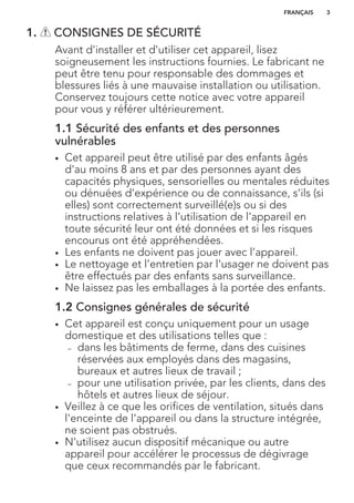 1. CONSIGNES DE SÉCURITÉ
Avant d'installer et d'utiliser cet appareil, lisez
soigneusement les instructions fournies. Le fabricant ne
peut être tenu pour responsable des dommages et
blessures liés à une mauvaise installation ou utilisation.
Conservez toujours cette notice avec votre appareil
pour vous y référer ultérieurement.
1.1 Sécurité des enfants et des personnes
vulnérables
• Cet appareil peut être utilisé par des enfants âgés
d'au moins 8 ans et par des personnes ayant des
capacités physiques, sensorielles ou mentales réduites
ou dénuées d’expérience ou de connaissance, s’ils (si
elles) sont correctement surveillé(e)s ou si des
instructions relatives à l’utilisation de l'appareil en
toute sécurité leur ont été données et si les risques
encourus ont été appréhendées.
• Les enfants ne doivent pas jouer avec l’appareil.
• Le nettoyage et l’entretien par l'usager ne doivent pas
être effectués par des enfants sans surveillance.
• Ne laissez pas les emballages à la portée des enfants.
1.2 Consignes générales de sécurité
• Cet appareil est conçu uniquement pour un usage
domestique et des utilisations telles que :
– dans les bâtiments de ferme, dans des cuisines
réservées aux employés dans des magasins,
bureaux et autres lieux de travail ;
– pour une utilisation privée, par les clients, dans des
hôtels et autres lieux de séjour.
• Veillez à ce que les orifices de ventilation, situés dans
l'enceinte de l'appareil ou dans la structure intégrée,
ne soient pas obstrués.
• N'utilisez aucun dispositif mécanique ou autre
appareil pour accélérer le processus de dégivrage
que ceux recommandés par le fabricant.
FRANÇAIS 3
 