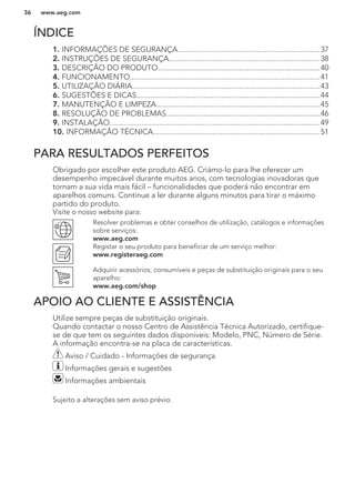 ÍNDICE
1. INFORMAÇÕES DE SEGURANÇA........................................................................37
2. INSTRUÇÕES DE SEGURANÇA............................................................................ 38
3. DESCRIÇÃO DO PRODUTO..................................................................................40
4. FUNCIONAMENTO................................................................................................41
5. UTILIZAÇÃO DIÁRIA...............................................................................................43
6. SUGESTÕES E DICAS.............................................................................................44
7. MANUTENÇÃO E LIMPEZA...................................................................................45
8. RESOLUÇÃO DE PROBLEMAS..............................................................................46
9. INSTALAÇÃO.......................................................................................................... 49
10. INFORMAÇÃO TÉCNICA.................................................................................... 51
PARA RESULTADOS PERFEITOS
Obrigado por escolher este produto AEG. Criámo-lo para lhe oferecer um
desempenho impecável durante muitos anos, com tecnologias inovadoras que
tornam a sua vida mais fácil – funcionalidades que poderá não encontrar em
aparelhos comuns. Continue a ler durante alguns minutos para tirar o máximo
partido do produto.
Visite o nosso website para:
Resolver problemas e obter conselhos de utilização, catálogos e informações
sobre serviços:
www.aeg.com
Registar o seu produto para beneficiar de um serviço melhor:
www.registeraeg.com
Adquirir acessórios, consumíveis e peças de substituição originais para o seu
aparelho:
www.aeg.com/shop
APOIO AO CLIENTE E ASSISTÊNCIA
Utilize sempre peças de substituição originais.
Quando contactar o nosso Centro de Assistência Técnica Autorizado, certifique-
se de que tem os seguintes dados disponíveis: Modelo, PNC, Número de Série.
A informação encontra-se na placa de características.
Aviso / Cuidado - Informações de segurança
Informações gerais e sugestões
Informações ambientais
Sujeito a alterações sem aviso prévio.
www.aeg.com36
 