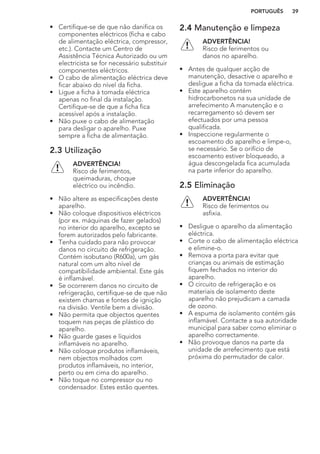 • Certifique-se de que não danifica os
componentes eléctricos (ficha e cabo
de alimentação eléctrica, compressor,
etc.). Contacte um Centro de
Assistência Técnica Autorizado ou um
electricista se for necessário substituir
componentes eléctricos.
• O cabo de alimentação eléctrica deve
ficar abaixo do nível da ficha.
• Ligue a ficha à tomada eléctrica
apenas no final da instalação.
Certifique-se de que a ficha fica
acessível após a instalação.
• Não puxe o cabo de alimentação
para desligar o aparelho. Puxe
sempre a ficha de alimentação.
2.3 Utilização
ADVERTÊNCIA!
Risco de ferimentos,
queimaduras, choque
eléctrico ou incêndio.
• Não altere as especificações deste
aparelho.
• Não coloque dispositivos eléctricos
(por ex. máquinas de fazer gelados)
no interior do aparelho, excepto se
forem autorizados pelo fabricante.
• Tenha cuidado para não provocar
danos no circuito de refrigeração.
Contém isobutano (R600a), um gás
natural com um alto nível de
compatibilidade ambiental. Este gás
é inflamável.
• Se ocorrerem danos no circuito de
refrigeração, certifique-se de que não
existem chamas e fontes de ignição
na divisão. Ventile bem a divisão.
• Não permita que objectos quentes
toquem nas peças de plástico do
aparelho.
• Não guarde gases e líquidos
inflamáveis no aparelho.
• Não coloque produtos inflamáveis,
nem objectos molhados com
produtos inflamáveis, no interior,
perto ou em cima do aparelho.
• Não toque no compressor ou no
condensador. Estes estão quentes.
2.4 Manutenção e limpeza
ADVERTÊNCIA!
Risco de ferimentos ou
danos no aparelho.
• Antes de qualquer acção de
manutenção, desactive o aparelho e
desligue a ficha da tomada eléctrica.
• Este aparelho contém
hidrocarbonetos na sua unidade de
arrefecimento A manutenção e o
recarregamento só devem ser
efectuados por uma pessoa
qualificada.
• Inspeccione regularmente o
escoamento do aparelho e limpe-o,
se necessário. Se o orifício de
escoamento estiver bloqueado, a
água descongelada fica acumulada
na parte inferior do aparelho.
2.5 Eliminação
ADVERTÊNCIA!
Risco de ferimentos ou
asfixia.
• Desligue o aparelho da alimentação
eléctrica.
• Corte o cabo de alimentação eléctrica
e elimine-o.
• Remova a porta para evitar que
crianças ou animais de estimação
fiquem fechados no interior do
aparelho.
• O circuito de refrigeração e os
materiais de isolamento deste
aparelho não prejudicam a camada
de ozono.
• A espuma de isolamento contém gás
inflamável. Contacte a sua autoridade
municipal para saber como eliminar o
aparelho correctamente.
• Não provoque danos na parte da
unidade de arrefecimento que está
próxima do permutador de calor.
PORTUGUÊS 39
 