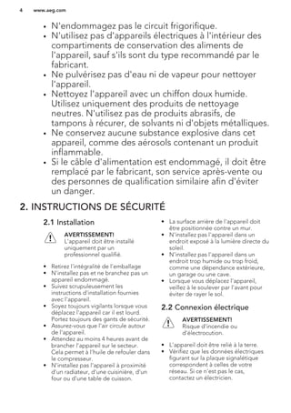 • N'endommagez pas le circuit frigorifique.
• N'utilisez pas d'appareils électriques à l'intérieur des
compartiments de conservation des aliments de
l'appareil, sauf s'ils sont du type recommandé par le
fabricant.
• Ne pulvérisez pas d'eau ni de vapeur pour nettoyer
l'appareil.
• Nettoyez l'appareil avec un chiffon doux humide.
Utilisez uniquement des produits de nettoyage
neutres. N'utilisez pas de produits abrasifs, de
tampons à récurer, de solvants ni d'objets métalliques.
• Ne conservez aucune substance explosive dans cet
appareil, comme des aérosols contenant un produit
inflammable.
• Si le câble d'alimentation est endommagé, il doit être
remplacé par le fabricant, son service après-vente ou
des personnes de qualification similaire afin d'éviter
un danger.
2. INSTRUCTIONS DE SÉCURITÉ
2.1 Installation
AVERTISSEMENT!
L'appareil doit être installé
uniquement par un
professionnel qualifié.
• Retirez l'intégralité de l'emballage
• N'installez pas et ne branchez pas un
appareil endommagé.
• Suivez scrupuleusement les
instructions d'installation fournies
avec l'appareil.
• Soyez toujours vigilants lorsque vous
déplacez l'appareil car il est lourd.
Portez toujours des gants de sécurité.
• Assurez-vous que l'air circule autour
de l'appareil.
• Attendez au moins 4 heures avant de
brancher l'appareil sur le secteur.
Cela permet à l'huile de refouler dans
le compresseur.
• N'installez pas l'appareil à proximité
d'un radiateur, d'une cuisinière, d'un
four ou d'une table de cuisson.
• La surface arrière de l'appareil doit
être positionnée contre un mur.
• N'installez pas l'appareil dans un
endroit exposé à la lumière directe du
soleil.
• N'installez pas l'appareil dans un
endroit trop humide ou trop froid,
comme une dépendance extérieure,
un garage ou une cave.
• Lorsque vous déplacez l'appareil,
veillez à le soulever par l'avant pour
éviter de rayer le sol.
2.2 Connexion électrique
AVERTISSEMENT!
Risque d'incendie ou
d'électrocution.
• L'appareil doit être relié à la terre.
• Vérifiez que les données électriques
figurant sur la plaque signalétique
correspondent à celles de votre
réseau. Si ce n'est pas le cas,
contactez un électricien.
www.aeg.com4
 