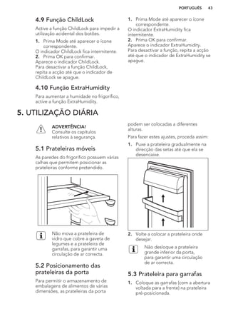 4.9 Função ChildLock
Active a função ChildLock para impedir a
utilização acidental dos botões.
1. Prima Mode até aparecer o ícone
correspondente.
O indicador ChildLock fica intermitente.
2. Prima OK para confirmar.
Aparece o indicador ChildLock.
Para desactivar a função ChildLock,
repita a acção até que o indicador de
ChildLock se apague.
4.10 Função ExtraHumidity
Para aumentar a humidade no frigorífico,
active a função ExtraHumidity.
1. Prima Mode até aparecer o ícone
correspondente.
O indicador ExtraHumidity fica
intermitente.
2. Prima OK para confirmar.
Aparece o indicador ExtraHumidity.
Para desactivar a função, repita a acção
até que o indicador de ExtraHumidity se
apague.
5. UTILIZAÇÃO DIÁRIA
ADVERTÊNCIA!
Consulte os capítulos
relativos à segurança.
5.1 Prateleiras móveis
As paredes do frigorífico possuem várias
calhas que permitem posicionar as
prateleiras conforme pretendido.
Não mova a prateleira de
vidro que cobre a gaveta de
legumes e a prateleira de
garrafas, para garantir uma
circulação de ar correcta.
5.2 Posicionamento das
prateleiras da porta
Para permitir o armazenamento de
embalagens de alimentos de várias
dimensões, as prateleiras da porta
podem ser colocadas a diferentes
alturas.
Para fazer estes ajustes, proceda assim:
1. Puxe a prateleira gradualmente na
direcção das setas até que ela se
desencaixe.
2. Volte a colocar a prateleira onde
desejar.
Não desloque a prateleira
grande inferior da porta,
para garantir uma circulação
de ar correcta.
5.3 Prateleira para garrafas
1. Coloque as garrafas (com a abertura
voltada para a frente) na prateleira
pré-posicionada.
PORTUGUÊS 43
 