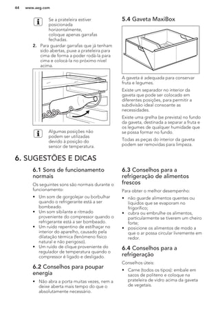 Se a prateleira estiver
posicionada
horizontalmente,
coloque apenas garrafas
fechadas.
2. Para guardar garrafas que já tenham
sido abertas, puxe a prateleira para
cima de forma a poder rodá-la para
cima e colocá-la no próximo nível
acima.
Algumas posições não
podem ser utilizadas
devido à posição do
sensor de temperatura.
5.4 Gaveta MaxiBox
A gaveta é adequada para conservar
fruta e legumes.
Existe um separador no interior da
gaveta que pode ser colocado em
diferentes posições, para permitir a
subdivisão ideal consoante as
necessidades.
Existe uma grelha (se prevista) no fundo
da gaveta, destinada a separar a fruta e
os legumes de qualquer humidade que
se possa formar no fundo.
Todas as peças do interior da gaveta
podem ser removidas para limpeza.
6. SUGESTÕES E DICAS
6.1 Sons de funcionamento
normais
Os seguintes sons são normais durante o
funcionamento:
• Um som de gorgolejar ou borbulhar
quando o refrigerante está a ser
bombeado.
• Um som sibilante e ritmado
proveniente do compressor quando o
refrigerante está a ser bombeado.
• Um ruído repentino de estilhaçar no
interior do aparelho, causado pela
dilatação térmica (fenómeno físico
natural e não perigoso).
• Um ruído de clique proveniente do
regulador de temperatura quando o
compressor é ligado e desligado.
6.2 Conselhos para poupar
energia
• Não abra a porta muitas vezes, nem a
deixe aberta mais tempo do que o
absolutamente necessário.
6.3 Conselhos para a
refrigeração de alimentos
frescos
Para obter o melhor desempenho:
• não guarde alimentos quentes ou
líquidos que se evaporam no
frigorífico;
• cubra ou embrulhe os alimentos,
particularmente se tiverem um cheiro
forte;
• posicione os alimentos de modo a
que o ar possa circular livremente em
redor.
6.4 Conselhos para a
refrigeração
Conselhos úteis:
• Carne (todos os tipos): embale em
sacos de politeno e coloque na
prateleira de vidro acima da gaveta
de vegetais.
www.aeg.com44
 