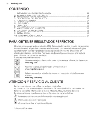 CONTENIDO
1. INFORMACIÓN SOBRE SEGURIDAD...................................................................53
2. INSTRUCCIONES DE SEGURIDAD....................................................................... 54
3. DESCRIPCIÓN DEL PRODUCTO...........................................................................56
4. FUNCIONAMIENTO...............................................................................................57
5. USO DIARIO............................................................................................................ 59
6. CONSEJOS..............................................................................................................60
7. MANTENIMIENTO Y LIMPIEZA.............................................................................61
8. SOLUCIÓN DE PROBLEMAS.................................................................................62
9. INSTALACIÓN.........................................................................................................65
10. INFORMACIÓN TÉCNICA...................................................................................67
PARA OBTENER RESULTADOS PERFECTOS
Gracias por escoger este producto AEG. Este artículo ha sido creado para ofrecer
un rendimiento impecable durante muchos años, con innovadoras tecnologías
que facilitarán su vida y prestaciones que probablemente no encuentre en
electrodomésticos corrientes. Por favor, dedique algunos minutos a la lectura
para disfrutar de todas sus ventajas.
Consulte en nuestro sitio web:
Obtener consejos, folletos, soluciones a problemas e información de servicio:
www.aeg.com
Registrar su producto para recibir un mejor servicio:
www.registeraeg.com
Adquirir accesorios, artículos de consumo y recambios originales para su
aparato:
www.aeg.com/shop
ATENCIÓN Y SERVICIO AL CLIENTE
Le recomendamos que utilice recambios originales.
Al contactar con nuestro centro autorizado de servicio técnico, cerciórese de
tener la siguiente información a mano: Modelo, PNC, Número de serie.
La información se puede encontrar en la placa de características.
Advertencia / Precaución-Información sobre seguridad
Información general y consejos
Información sobre el medio ambiente
Salvo modificaciones.
www.aeg.com52
 