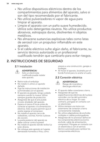 • No utilice dispositivos eléctricos dentro de los
compartimientos para alimentos del aparato, salvo si
son del tipo recomendado por el fabricante.
• No utilice pulverizadores ni vapor de agua para
limpiar el aparato.
• Limpie el aparato con un paño suave humedecido.
Utilice solo detergentes neutros. No utilice productos
abrasivos, estropajos duros, disolventes ni objetos
metálicos.
• No almacene sustancias explosivas tales como latas
de aerosol con un propulsor inflamable en este
aparato.
• Si el cable eléctrico sufre algún daño, el fabricante, su
servicio técnico autorizado o un profesional
cualificado tendrán que cambiarlo para evitar riesgos.
2. INSTRUCCIONES DE SEGURIDAD
2.1 Instalación
ADVERTENCIA!
Solo un electricista
cualificado puede instalar
este aparato.
• Retire todo el embalaje
• No instale ni utilice un aparato
dañado.
• Siga las instrucciones de instalación
suministradas con el aparato.
• El aparato es pesado, tenga cuidado
siempre cuando lo mueva. Utilice
siempre guantes de protección.
• Asegúrese de que el aire pueda
circular alrededor del aparato.
• Espere al menos 4 horas antes de
conectar el aparato a la alimentación
eléctrica. Esto es para permitir que el
aceite regrese al compresor.
• No instale el aparato cerca de
radiadores, cocinas, hornos o placas
de cocción.
• La parte posterior del aparato se
debe colocar contra la pared.
• No instale el aparato donde reciba luz
solar directa.
• No coloque este aparato en lugares
demasiado húmedos o fríos, como
anexos a una construcción, garajes o
bodegas.
• Al mover el aparato, levántelo por el
borde frontal para no arañar el suelo.
2.2 Conexión eléctrica
ADVERTENCIA!
Riesgo de incendios y
descargas eléctricas.
• El aparato debe conectarse a tierra.
• Asegúrese de que las
especificaciones eléctricas de la placa
coinciden con las del suministro
eléctrico de su hogar. En caso
contrario, póngase en contacto con
un electricista.
• Utilice siempre una toma con
aislamiento de conexión a tierra
correctamente instalada.
• No utilice adaptadores de enchufes
múltiples ni cables prolongadores.
• Asegúrese de no provocar daños en
los componentes eléctricos (como
enchufe, cable de alimentación,
compresor). Póngase en contacto con
un electricista o con el servicio
técnico autorizado para cambiar los
componentes eléctricos.
www.aeg.com54
 