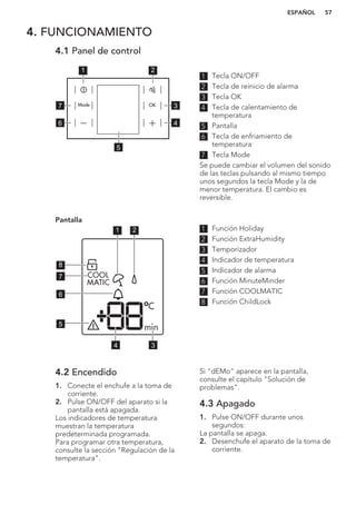 4. FUNCIONAMIENTO
4.1 Panel de control
1 2
3
4
7
6
5
1 Tecla ON/OFF
2 Tecla de reinicio de alarma
3 Tecla OK
4 Tecla de calentamiento de
temperatura
5 Pantalla
6 Tecla de enfriamiento de
temperatura
7 Tecla Mode
Se puede cambiar el volumen del sonido
de las teclas pulsando al mismo tiempo
unos segundos la tecla Mode y la de
menor temperatura. El cambio es
reversible.
Pantalla
1 2
34
5
6
7
8
1 Función Holiday
2 Función ExtraHumidity
3 Temporizador
4 Indicador de temperatura
5 Indicador de alarma
6 Función MinuteMinder
7 Función COOLMATIC
8 Función ChildLock
4.2 Encendido
1. Conecte el enchufe a la toma de
corriente.
2. Pulse ON/OFF del aparato si la
pantalla está apagada.
Los indicadores de temperatura
muestran la temperatura
predeterminada programada.
Para programar otra temperatura,
consulte la sección "Regulación de la
temperatura".
Si "dEMo" aparece en la pantalla,
consulte el capítulo "Solución de
problemas".
4.3 Apagado
1. Pulse ON/OFF durante unos
segundos:
La pantalla se apaga.
2. Desenchufe el aparato de la toma de
corriente.
ESPAÑOL 57
 
