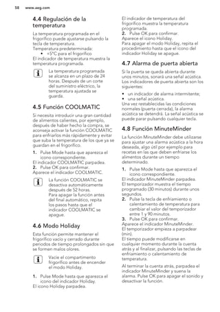 4.4 Regulación de la
temperatura
La temperatura programada en el
frigorífico puede ajustarse pulsando la
tecla de temperatura.
Temperatura predeterminada:
• +5°C para el frigorífico
El indicador de temperatura muestra la
temperatura programada.
La temperatura programada
se alcanza en un plazo de 24
horas. Después de un corte
del suministro eléctrico, la
temperatura ajustada se
guarda.
4.5 Función COOLMATIC
Si necesita introducir una gran cantidad
de alimentos calientes, por ejemplo,
después de haber hecho la compra, se
aconseja activar la función COOLMATIC
para enfriarlos más rápidamente y evitar
que suba la temperatura de los que ya se
guardan en el frigorífico.
1. Pulse Mode hasta que aparezca el
icono correspondiente.
El indicador COOLMATIC parpadea.
2. Pulse OK para confirmar.
Aparece el indicador COOLMATIC.
La función COOLMATIC se
desactiva automáticamente
después de 52 horas.
Para apagar la función antes
del final automático, repita
los pasos hasta que el
indicador COOLMATIC se
apague.
4.6 Modo Holiday
Esta función permite mantener el
frigorífico vacío y cerrado durante
periodos de tiempo prolongados sin que
se formen malos olores.
Vacíe el compartimento
frigorífico antes de encender
el modo Holiday.
1. Pulse Mode hasta que aparezca el
icono del indicador Holiday.
El icono Holiday parpadea.
El indicador de temperatura del
frigorífico muestra la temperatura
programada.
2. Pulse OK para confirmar.
Aparece el icono Holiday.
Para apagar el modo Holiday, repita el
procedimiento hasta que el icono del
indicador Holiday se apague.
4.7 Alarma de puerta abierta
Si la puerta se queda abierta durante
unos minutos, sonará una señal acústica.
Los indicadores de puerta abierta son los
siguientes:
• un indicador de alarma intermitente;
• una señal acústica.
Una vez restablecidas las condiciones
normales (puerta cerrada), la alarma
acústica se detendrá. La señal acústica se
puede parar pulsando cualquier tecla.
4.8 Función MinuteMinder
La función MinuteMinder debe utilizarse
para ajustar una alarma acústica a la hora
deseada, algo útil por ejemplo para
recetas en las que deben enfriarse los
alimentos durante un tiempo
determinado.
1. Pulse Mode hasta que aparezca el
icono correspondiente.
El indicador MinuteMinder parpadea.
El temporizador muestra el tiempo
programado (30 minutos) durante unos
segundos.
2. Pulse la tecla de enfriamiento o
calentamiento de temperatura para
cambiar el valor del temporizador
entre 1 y 90 minutos.
3. Pulse OK para confirmar.
Aparece el indicador MinuteMinder.
El temporizador empieza a parpadear
(min).
El tiempo puede modificarse en
cualquier momento durante la cuenta
atrás y al finalizar, pulsando las teclas de
enfriamiento o calentamiento de
temperatura.
Al terminar la cuenta atrás, parpadea el
indicador MinuteMinder y suena la
alarma. Pulse OK para apagar el sonido y
desactivar la función.
www.aeg.com58
 