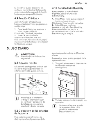 La función se puede desactivar en
cualquier momento durante la cuenta
atrás repitiendo los pasos de la función
hasta que se apague el indicador.
4.9 Función ChildLock
Active la función ChildLock para
bloquear las teclas frente a pulsaciones
accidentales.
1. Pulse Mode hasta que aparezca el
icono correspondiente.
El indicador ChildLock parpadea.
2. Pulse OK para confirmar.
Aparece el indicador ChildLock.
Para activar la función ChildLock, repita
el procedimiento hasta que el indicador
ChildLock se apague.
4.10 Función ExtraHumidity
Para aumentar la humedad del
frigorífico, active la función de
ExtraHumidity.
1. Pulse Mode hasta que aparezca el
icono correspondiente.
El indicador ExtraHumidity parpadea.
2. Pulse OK para confirmar.
Aparece el indicador ExtraHumidity.
Para activar la función, repita el
procedimiento hasta que el indicador
ExtraHumidity se apague.
5. USO DIARIO
ADVERTENCIA!
Consulte los capítulos sobre
seguridad.
5.1 Estantes móviles
Las paredes del frigorífico cuentan con
una serie de guías para colocar los
estantes del modo que se prefiera.
No coloque el estante de
vidrio por encima del cajón
de verduras y del estante de
botellas para asegurar una
circulación de aire correcta.
5.2 Colocación de los estantes
de la puerta
Para poder guardar alimentos de
distintos tamaños, los estantes de la
puerta se pueden colocar a diferentes
alturas.
Para realizar estos ajustes, proceda de la
siguiente forma:
1. Tire gradualmente en la dirección de
las flechas hasta que se
desenganche.
2. Vuelva a colocar el estante según sea
necesario.
No mueva el estante grande
de la puerta inferior para
garantizar una correcta
circulación del aire.
ESPAÑOL 59
 