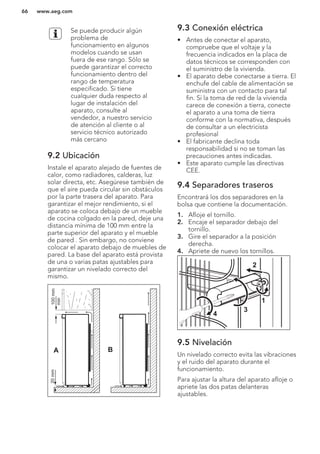 Se puede producir algún
problema de
funcionamiento en algunos
modelos cuando se usan
fuera de ese rango. Sólo se
puede garantizar el correcto
funcionamiento dentro del
rango de temperatura
especificado. Si tiene
cualquier duda respecto al
lugar de instalación del
aparato, consulte al
vendedor, a nuestro servicio
de atención al cliente o al
servicio técnico autorizado
más cercano
9.2 Ubicación
Instale el aparato alejado de fuentes de
calor, como radiadores, calderas, luz
solar directa, etc. Asegúrese también de
que el aire pueda circular sin obstáculos
por la parte trasera del aparato. Para
garantizar el mejor rendimiento, si el
aparato se coloca debajo de un mueble
de cocina colgado en la pared, deje una
distancia mínima de 100 mm entre la
parte superior del aparato y el mueble
de pared . Sin embargo, no conviene
colocar el aparato debajo de muebles de
pared. La base del aparato está provista
de una o varias patas ajustables para
garantizar un nivelado correcto del
mismo.
A B
100mm
min
20mm
9.3 Conexión eléctrica
• Antes de conectar el aparato,
compruebe que el voltaje y la
frecuencia indicados en la placa de
datos técnicos se corresponden con
el suministro de la vivienda.
• El aparato debe conectarse a tierra. El
enchufe del cable de alimentación se
suministra con un contacto para tal
fin. Si la toma de red de la vivienda
carece de conexión a tierra, conecte
el aparato a una toma de tierra
conforme con la normativa, después
de consultar a un electricista
profesional
• El fabricante declina toda
responsabilidad si no se toman las
precauciones antes indicadas.
• Este aparato cumple las directivas
CEE.
9.4 Separadores traseros
Encontrará los dos separadores en la
bolsa que contiene la documentación.
1. Afloje el tornillo.
2. Encaje el separador debajo del
tornillo.
3. Gire el separador a la posición
derecha.
4. Apriete de nuevo los tornillos.
2
4
3
1
9.5 Nivelación
Un nivelado correcto evita las vibraciones
y el ruido del aparato durante el
funcionamiento.
Para ajustar la altura del aparato afloje o
apriete las dos patas delanteras
ajustables.
www.aeg.com66
 