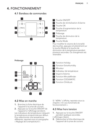 4. FONCTIONNEMENT
4.1 Bandeau de commandes
1 2
3
4
7
6
5
1 Touche ON/OFF
2 Touche de réinitialisation d'alarme
3 Touche OK
4 Touche d'augmentation de la
température
5 Prélavage
6 Touche de diminution de la
température
7 Touche Mode
Pour modifier le volume de la tonalité
des touches, appuyez simultanément sur
la touche Mode et la touche de
diminution de la température pendant
plusieurs secondes. Ce changement est
réversible.
Prélavage
1 2
34
5
6
7
8
1 Fonction Holiday
2 Fonction ExtraHumidity
3 Minuteur
4 Indicateur de température
5 Voyant d'alarme
6 Fonction MinuteMinder
7 Fonction COOLMATIC
8 Fonction ChildLock
4.2 Mise en marche
1. Branchez la fiche électrique de
l'appareil à la prise de courant.
2. Appuyez sur la touche ON/OFF de
l'appareil si l'affichage est éteint.
Les indicateurs de température indiquent
la température programmée par défaut.
Pour sélectionner une température
différente, reportez-vous au paragraphe
« Réglage de la température ».
Si "dEMo" s'affiche, reportez-vous au
chapitre « En cas d'anomalie de
fonctionnement ».
4.3 Mise hors tension
1. Appuyez sur la touche ON/OFF
pendant quelques secondes.
L'affichage s'éteint.
2. Débranchez la fiche électrique de
l'appareil de la prise de courant.
FRANÇAIS 7
 