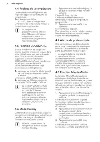 4.4 Réglage de la température
La température du réfrigérateur est
réglée en appuyant sur la touche de
température.
Température par défaut :
• +5 °C dans le réfrigérateur
L'indicateur de température indique la
température programmée.
La température
programmée sera atteinte
sous 24 heures. Après une
coupure de courant, la
température programmée
reste enregistrée.
4.5 Fonction COOLMATIC
Si vous avez besoin de ranger une
grande quantité d'aliments chauds dans
votre réfrigérateur, par exemple après
avoir fait vos courses, nous vous
suggérons d'activer la fonction
COOLMATIC pour refroidir rapidement
les aliments tout en évitant le
réchauffement des denrées déjà
stockées dans le réfrigérateur.
1. Appuyez sur la touche Mode jusqu'à
ce que le symbole correspondant
s'affiche.
L'indicateur COOLMATIC clignote.
2. Appuyez sur OK pour confirmer.
L'indicateur COOLMATIC s'affiche.
La fonction COOLMATIC se
désactive automatiquement
au bout de 52 heures.
Pour désactiver la fonction
avant qu'elle ne s'arrête
automatiquement, répétez
la procédure jusqu'à ce que
le voyant COOLMATIC
s'éteigne.
4.6 Mode Holiday
Cette fonction vous permet de laisser le
compartiment réfrigérateur vide et fermé
pendant une longue période sans
formation de mauvaises odeurs.
Videz le compartiment de
réfrigération avant d'activer
le mode Holiday.
1. Appuyez sur la touche Mode jusqu'à
ce que le voyant du mode Holiday
s'allume.
L'icône Holiday clignote.
L'indicateur de température du
réfrigérateur indique la température
programmée.
2. Appuyez sur la touche OK pour
confirmer.
L'icône Holiday apparaît.
Pour désactiver le mode Holiday, répétez
les mêmes opérations jusqu'à ce que
l'icône Holiday disparaisse.
4.7 Alarme de porte ouverte
Une alarme sonore se déclenche si la
porte reste ouverte pendant quelques
minutes. Les conditions d'alarme de
porte ouverte sont indiquées par :
• un voyant d'alarme clignotant ;
• une alarme sonore.
Au rétablissement des conditions
normales (porte fermée), l'alarme
s'arrête. Vous pouvez également
éteindre le signal sonore en appuyant
sur n'importe quelle touche.
4.8 Fonction MinuteMinder
La fonction MinuteMinder doit être
utilisée pour le réglage d'une alarme
sonore à une heure souhaitée, ce qui est
utile, par exemple, lorsque l'on souhaite
refroidir des aliments pendant un certain
temps dans le cadre d'une recette de
cuisine.
1. Appuyez sur la touche Mode jusqu'à
ce que le symbole correspondant
s'affiche.
L'indicateur MinuteMinder clignote.
Le minuteur indique pendant quelques
secondes la valeur programmée
(30 minutes).
2. Appuyez sur la touche de diminution
ou d'augmentation de la
température pour changer la valeur
programmée de la minuterie de 1 à
90 minutes.
3. Appuyez sur la touche OK pour
confirmer.
L'indicateur MinuteMinder s'affiche.
Le minuteur se met à clignoter (min).
www.aeg.com8
 