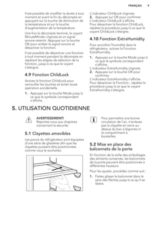 Il est possible de modifier la durée à tout
moment et avant la fin du décompte en
appuyant sur la touche de diminution de
la température et sur la touche
d'augmentation de la température.
Une fois le décompte terminé, le voyant
MinuteMinder clignote et un signal
sonore retentit. Appuyez sur la touche
OK pour arrêter le signal sonore et
désactiver la fonction.
Il est possible de désactiver une fonction
à tout moment pendant le décompte en
répétant les étapes de sélection de la
fonction, jusqu'à ce que le voyant
s'éteigne.
4.9 Fonction ChildLock
Activez la fonction ChildLock pour
verrouiller les touches et éviter toute
opération accidentelle.
1. Appuyez sur la touche Mode jusqu'à
ce que le symbole correspondant
s'affiche.
L'indicateur ChildLock clignote.
2. Appuyez sur OK pour confirmer.
L'indicateur ChildLock s'affiche.
Pour désactiver la fonction ChildLock,
répétez la procédure jusqu'à ce que le
voyant ChildLock s'éteigne.
4.10 Fonction ExtraHumidity
Pour accroître l'humidité dans le
réfrigérateur, activez la Fonction
ExtraHumidity.
1. Appuyez sur la touche Mode jusqu'à
ce que le symbole correspondant
s'affiche.
L'indicateur ExtraHumidity clignote.
2. Appuyez sur la touche OK pour
confirmer.
L'indicateur ExtraHumidity s'affiche.
Pour désactiver la Fonction , répétez la
procédure jusqu'à ce que le voyant
ExtraHumidity s'éteigne.
5. UTILISATION QUOTIDIENNE
AVERTISSEMENT!
Reportez-vous aux chapitres
concernant la sécurité.
5.1 Clayettes amovibles
Les parois du réfrigérateur sont équipées
d'une série de glissières afin que les
clayettes puissent être positionnées
comme vous le souhaitez.
Pour permettre une bonne
circulation de l'air, n'enlevez
pas la clayette en verre au-
dessus du bac à légumes ni
le compartiment à
bouteilles.
5.2 Mise en place des
balconnets de la porte
En fonction de la taille des emballages
des aliments conservés, les balconnets
de la porte peuvent être positionnés à
différentes hauteurs.
Pour les ajuster, procédez comme suit :
1. Faites glisser le balconnet dans le
sens des flèches jusqu'à ce qu'il se
libère.
FRANÇAIS 9
 