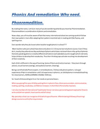 By readingtitle name,I amSure manyof yoube wonderingwhatdoyoumeanby Phonremediation.
Phonremeditionisacombinationof phonicandremediation.
Nowa days,you all mustbe aware of fact that many internationalschool are comingupwhichfollow
theirownpattern.Evenafteradaptingtheirpatternmostkidslack in readingskill (Nofluency,and
spellingerror.
Ever wonderwhytheydoitevenwhenteachertaughtphonicinschool???
Most teacherswhojoinschool have done onlydone E.C.E.Dcourse butnotphoniccourse.Evenif they
do it,mostly they attendone dayworkshopof phonicwhichdoes notteachthemnitty-grittyof phonics .
Honestlyspeakingphonicsistotallydifferentskillwhere eachalphabetsoundistaughtwhichindirectly
helpschildrentodeveloptheir vocabulary. Thustheirthinkingcapsactivate resultinginto development
of theircreativity.
Each childis differentin the wayof learning.Some of themare kineticslearners (theylearnthrough
action),visual learners(seeing), andauditory learners.(hearing).
Beinga certifiedJollyPhonicexpert,inremedial phonic,Ifollow Jollyphonicpattern,Ialsogot
experience of 4yrsinremediation and3 of experience inphonics,asIdiddiplomainremedialteaching
for slowlearners,ADHD,LEARNING DISABLE KIDStoo.
So I teachchildaccordingto hisor herneedsonpersonal bases.
Whenyougive giftto yourchildby puttingtheminphonicClass,there pronunciation,communication,
reading,spelling,vocabulary,confidence increases.Inshortthere Personalityimproves.
I am alsomemberof international Toastmasterhence Iamalsoa personalitygroomingteacher(howto
write anddeliverspeech,howtowrite andtell story)
My specialtyisthatIcan recognize childwhichtype of learner. Afterknowingchildwayof learningI
designcourse tosuithis/herrequirement.
 