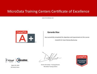 MicroData Training Centers Certificate of Excellence
Gerardo Diaz
Has successfully completed the objectives and requirements at this course:
CompTIA A+ Exam Review Bootcamp
March 29, 2014
30 Contact Hours
Dorivic Hernandez—Training Director
MicroData Training Centers
www.microdatapr.com
 