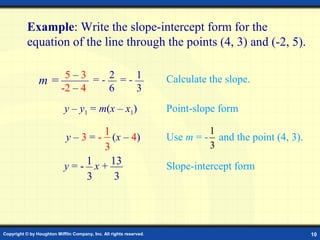 Copyright © by Houghton Mifflin Company, Inc. All rights reserved. 10
Example: Write the slope-intercept form for the
equation of the line through the points (4, 3) and (-2, 5).
y – y1 = m(x – x1) Point-slope form
Slope-intercept formy = - x + 13
3
1
3
2 15 – 3
-2 – 4
= -
6
= -
3
Calculate the slope.m =
Use m = - and the point (4, 3).y – 3 = - (x – 4)
1
3 3
1
 