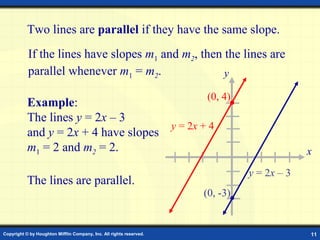 Copyright © by Houghton Mifflin Company, Inc. All rights reserved. 11
Two lines are parallel if they have the same slope.
If the lines have slopes m1 and m2, then the lines are
parallel whenever m1 = m2.
Example:
The lines y = 2x – 3
and y = 2x + 4 have slopes
m1 = 2 and m2 = 2.
The lines are parallel.
x
y
y = 2x + 4
(0, 4)
y = 2x – 3
(0, -3)
 