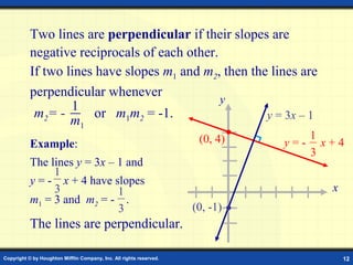 Copyright © by Houghton Mifflin Company, Inc. All rights reserved. 12
Two lines are perpendicular if their slopes are
negative reciprocals of each other.
If two lines have slopes m1 and m2, then the lines are
perpendicular whenever
The lines are perpendicular.
1
m1
m2= - or m1m2 = -1. y = 3x – 1
x
y
(0, 4)
(0, -1)
y = - x + 4
1
3
Example:
The lines y = 3x – 1 and
y = - x + 4 have slopes
m1 = 3 and m2 = - .
1
3 1
3
 