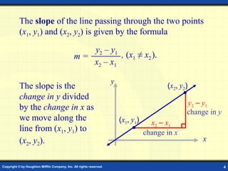 Copyright © by Houghton Mifflin Company, Inc. All rights reserved. 4
x
y
x2 – x1
y2 – y1
change in y
change in x
The slope of the line passing through the two points
(x1, y1) and (x2, y2) is given by the formula
The slope is the
change in y divided
by the change in x as
we move along the
line from (x1, y1) to
(x2, y2).
y2 – y1
x2 – x1
m = , (x1 ≠ x2).
(x1, y1)
(x2, y2)
 