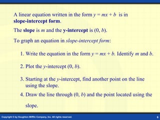 Copyright © by Houghton Mifflin Company, Inc. All rights reserved. 6
A linear equation written in the form y = mx + b is in
slope-intercept form.
To graph an equation in slope-intercept form:
1. Write the equation in the form y = mx + b. Identify m and b.
The slope is m and the y-intercept is (0, b).
2. Plot the y-intercept (0, b).
3. Starting at the y-intercept, find another point on the line
using the slope.
4. Draw the line through (0, b) and the point located using the
slope.
 