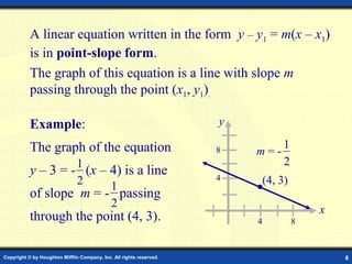 Copyright © by Houghton Mifflin Company, Inc. All rights reserved. 8
A linear equation written in the form y – y1 = m(x – x1)
is in point-slope form.
The graph of this equation is a line with slope m
passing through the point (x1, y1).
Example:
The graph of the equation
y – 3 = - (x – 4) is a line
of slope m = - passing
through the point (4, 3).
1
2 1
2
(4, 3)
m = -
1
2
x
y
4
4
8
8
 