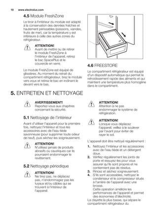 4.5 Module FreshZone
Le tiroir à l'intérieur du module est adapté
à la conservation des denrées fraîches et
hautement périssables (poissons, viandes,
fruits de mer), car la température y est
inférieure à celle des autres zones du
réfrigérateur.
ATTENTION!
Avant de mettre ou de retirer
le module FreshZone à
l'intérieur de l'appareil, retirez
le bac SpacePlus et le
couvercle en verre.
Le module FreshZone est équipé de
glissières. Au moment du retrait du
compartiment réfrigérateur, tirez le module
vers vous et retirez le bac en inclinant le
devant vers le bas.
4.6 FREESTORE
Le compartiment réfrigérateur est équipé
d'un dispositif automatique qui permet le
refroidissement rapide des aliments et qui
maintient une température plus homogène
dans le compartiment.
5. ENTRETIEN ET NETTOYAGE
AVERTISSEMENT!
Reportez-vous aux chapitres
concernant la sécurité.
5.1 Nettoyage de l'intérieur
Avant d'utiliser l'appareil pour la première
fois, nettoyez l'intérieur et tous les
accessoires avec de l'eau tiède
savonneuse (pour supprimer toute odeur
de neuf), puis séchez-les soigneusement.
ATTENTION!
N'utilisez jamais de produits
abrasifs ou caustiques car ils
pourraient endommager le
revêtement.
5.2 Nettoyage périodique
ATTENTION!
Ne tirez pas, ne déplacez
pas, n'endommagez pas les
tuyaux et/ou câbles qui se
trouvent à l'intérieur de
l'appareil.
ATTENTION!
Attention à ne pas
endommager le système de
réfrigération.
ATTENTION!
Lorsque vous déplacez
l'appareil, veillez à le soulever
par l'avant pour éviter de
rayer le sol.
L'appareil doit être nettoyé régulièrement :
1. Nettoyez l'intérieur et les accessoires
avec de l'eau tiède et un détergent
doux.
2. Vérifiez régulièrement les joints de
porte et essuyez-les pour vous
assurer qu'ils sont propres et ne
contiennent pas de résidus.
3. Rincez et séchez soigneusement.
4. S'ils sont accessibles, nettoyez le
condenseur et le compresseur situés
à l'arrière de l'appareil avec une
brosse.
Cette opération améliore les
performances de l'appareil et permet
des économies d'électricité.
La clayette la plus basse, qui sépare le
compartiment réfrigérateur du
www.electrolux.com10
 