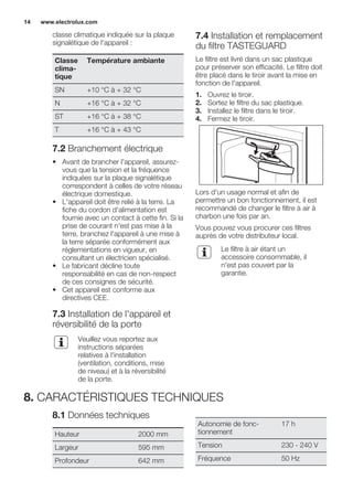 classe climatique indiquée sur la plaque
signalétique de l'appareil :
Classe
clima-
tique
Température ambiante
SN +10 °C à + 32 °C
N +16 °C à + 32 °C
ST +16 °C à + 38 °C
T +16 °C à + 43 °C
7.2 Branchement électrique
• Avant de brancher l'appareil, assurez-
vous que la tension et la fréquence
indiquées sur la plaque signalétique
correspondent à celles de votre réseau
électrique domestique.
• L'appareil doit être relié à la terre. La
fiche du cordon d'alimentation est
fournie avec un contact à cette fin. Si la
prise de courant n'est pas mise à la
terre, branchez l'appareil à une mise à
la terre séparée conformément aux
réglementations en vigueur, en
consultant un électricien spécialisé.
• Le fabricant décline toute
responsabilité en cas de non-respect
de ces consignes de sécurité.
• Cet appareil est conforme aux
directives CEE.
7.3 Installation de l'appareil et
réversibilité de la porte
Veuillez vous reportez aux
instructions séparées
relatives à l'installation
(ventilation, conditions, mise
de niveau) et à la réversibilité
de la porte.
7.4 Installation et remplacement
du filtre TASTEGUARD
Le filtre est livré dans un sac plastique
pour préserver son efficacité. Le filtre doit
être placé dans le tiroir avant la mise en
fonction de l'appareil.
1. Ouvrez le tiroir.
2. Sortez le filtre du sac plastique.
3. Installez le filtre dans le tiroir.
4. Fermez le tiroir.
Lors d'un usage normal et afin de
permettre un bon fonctionnement, il est
recommandé de changer le filtre à air à
charbon une fois par an.
Vous pouvez vous procurer ces filtres
auprès de votre distributeur local.
Le filtre à air étant un
accessoire consommable, il
n'est pas couvert par la
garantie.
8. CARACTÉRISTIQUES TECHNIQUES
8.1 Données techniques
Hauteur 2000 mm
Largeur 595 mm
Profondeur 642 mm
Autonomie de fonc-
tionnement
17 h
Tension 230 - 240 V
Fréquence 50 Hz
www.electrolux.com14
 