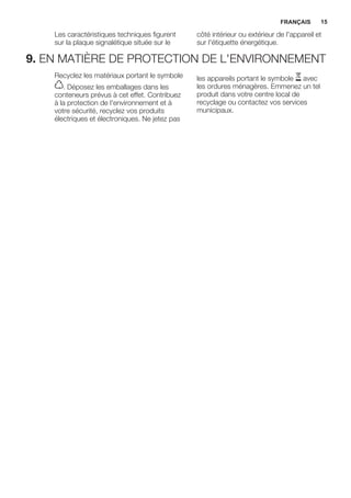 Les caractéristiques techniques figurent
sur la plaque signalétique située sur le
côté intérieur ou extérieur de l'appareil et
sur l'étiquette énergétique.
9. EN MATIÈRE DE PROTECTION DE L'ENVIRONNEMENT
Recyclez les matériaux portant le symbole
. Déposez les emballages dans les
conteneurs prévus à cet effet. Contribuez
à la protection de l'environnement et à
votre sécurité, recyclez vos produits
électriques et électroniques. Ne jetez pas
les appareils portant le symbole avec
les ordures ménagères. Emmenez un tel
produit dans votre centre local de
recyclage ou contactez vos services
municipaux.
FRANÇAIS 15
 