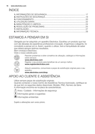 ÍNDICE
1. INFORMAÇÕES DE SEGURANÇA.................................................................... 17
2. INSTRUÇÕES DE SEGURANÇA........................................................................18
3. FUNCIONAMENTO............................................................................................20
4. UTILIZAÇÃO DIÁRIA..........................................................................................22
5. MANUTENÇÃO E LIMPEZA...............................................................................24
6. RESOLUÇÃO DE PROBLEMAS.........................................................................25
7. INSTALAÇÃO.................................................................................................... 27
8. INFORMAÇÃO TÉCNICA...................................................................................28
ESTAMOS A PENSAR EM SI
Obrigado por ter adquirido um aparelho Electrolux. Escolheu um produto que traz
com ele décadas de experiência profissional e inovação. Engenhoso e elegante, foi
concebido a pensar em si. Assim, quando o utilizar, terá a tranquilidade de saber
que obterá sempre óptimos resultados.
Bem-vindo(a) à Electrolux.
Visite o nosso website para:
Resolver problemas e obter conselhos de utilização, catálogos e informações
sobre serviços:
www.electrolux.com
Registar o seu produto para beneficiar de um serviço melhor:
www.registerelectrolux.com
Adquirir acessórios, consumíveis e peças de substituição originais para o seu
aparelho:
www.electrolux.com/shop
APOIO AO CLIENTE E ASSISTÊNCIA
Utilize sempre peças de substituição originais.
Quando contactar o nosso Centro de Assistência Técnica Autorizado, certifique-se
de que tem os seguintes dados disponíveis: Modelo, PNC, Número de Série.
A informação encontra-se na placa de características.
Aviso / Cuidado - Informações de segurança
Informações gerais e sugestões
Informações ambientais
Sujeito a alterações sem aviso prévio.
www.electrolux.com16
 