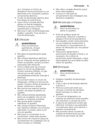 etc.). Contacte um Centro de
Assistência Técnica Autorizado ou um
electricista se for necessário substituir
componentes eléctricos.
• O cabo de alimentação eléctrica deve
ficar abaixo do nível da ficha.
• Ligue a ficha à tomada eléctrica
apenas no final da instalação.
Certifique-se de que a ficha fica
acessível após a instalação.
• Não puxe o cabo de alimentação para
desligar o aparelho. Puxe sempre a
ficha de alimentação.
2.3 Utilização
ADVERTÊNCIA!
Risco de ferimentos,
queimaduras, choque
eléctrico ou incêndio.
• Não altere as especificações deste
aparelho.
• Não coloque dispositivos eléctricos
(por ex. máquinas de fazer gelados) no
interior do aparelho, excepto se forem
autorizados pelo fabricante.
• Tenha cuidado para não provocar
danos no circuito de refrigeração.
Contém isobutano (R600a), um gás
natural com um alto nível de
compatibilidade ambiental. Este gás é
inflamável.
• Se ocorrerem danos no circuito de
refrigeração, certifique-se de que não
existem chamas e fontes de ignição na
divisão. Ventile bem a divisão.
• Não permita que objectos quentes
toquem nas peças de plástico do
aparelho.
• Não coloque bebidas gaseificadas
dentro do congelador. Isto irá criar
pressão no recipiente da bebida.
• Não guarde gases e líquidos
inflamáveis no aparelho.
• Não coloque produtos inflamáveis,
nem objectos molhados com produtos
inflamáveis, no interior, perto ou em
cima do aparelho.
• Não toque no compressor ou no
condensador. Estes estão quentes.
• Não remova nem toque em peças do
compartimento de congelação com as
mãos húmidas ou molhadas.
• Não volte a congelar alimentos que já
foram descongelados.
• Cumpra as instruções de
armazenamento das embalagens dos
alimentos congelados.
2.4 Manutenção e limpeza
ADVERTÊNCIA!
Risco de ferimentos ou
danos no aparelho.
• Antes de qualquer acção de
manutenção, desactive o aparelho e
desligue a ficha da tomada eléctrica.
• Este aparelho contém hidrocarbonetos
na sua unidade de arrefecimento A
manutenção e o recarregamento só
devem ser efectuados por uma pessoa
qualificada.
• Inspeccione regularmente o
escoamento do aparelho e limpe-o, se
necessário. Se o orifício de
escoamento estiver bloqueado, a água
descongelada fica acumulada na parte
inferior do aparelho.
2.5 Eliminação
ADVERTÊNCIA!
Risco de ferimentos ou
asfixia.
• Desligue o aparelho da alimentação
eléctrica.
• Corte o cabo de alimentação eléctrica
e elimine-o.
• Remova a porta para evitar que
crianças ou animais de estimação
fiquem fechados no interior do
aparelho.
• O circuito de refrigeração e os
materiais de isolamento deste aparelho
não prejudicam a camada de ozono.
• A espuma de isolamento contém gás
inflamável. Contacte a sua autoridade
municipal para saber como eliminar o
aparelho correctamente.
• Não provoque danos na parte da
unidade de arrefecimento que está
próxima do permutador de calor.
PORTUGUÊS 19
 