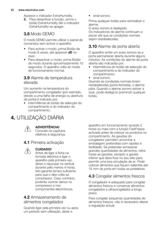 Aparece o indicador ExtraHumidity.
2. Para desactivar a função, prima o
botão ExtraHumidity até o indicador
ExtraHumidity se apagar.
3.8 Modo DEMO
O modo DEMO permite utilizar o painel de
comandos sem activar o aparelho.
• Para activar o modo, prima Botão de
modo 9 vezes, até aparecer dE no
visor.
• Para desactivar o modo, prima Botão
de modo durante aproximadamente 10
segundos. O aparelho volta ao modo
de funcionamento normal.
3.9 Alarme de temperatura
elevada
Um aumento na temperatura do
compartimento congelador (por exemplo,
devido a uma falha de energia ou abertura
da porta) é indicado por:
• intermitência do botão de selecção do
compartimento e do indicador do
compartimento;
• sinal sonoro.
Prima qualquer botão para reinicializar o
alarme.
O aviso sonoro é desligado.
Os indicadores de alarme continuam a
piscar até que as condições normais
sejam restabelecidas.
3.10 Alarme de porta aberta
O aparelho emite um aviso sonoro se a
porta permanecer aberta durante alguns
minutos. As condições do alarme de porta
aberta são indicadas por:
• intermitência do botão de selecção do
compartimento e do indicador do
compartimento;
• sinal sonoro.
Quando as condições normais forem
restabelecidas (porta fechada), o alarme
pára. Quando o alarme sonoro estiver a
soar, pode desligá-lo premindo qualquer
botão.
4. UTILIZAÇÃO DIÁRIA
ADVERTÊNCIA!
Consulte os capítulos
relativos à segurança.
4.1 Primeira activação
CUIDADO!
Antes de ligar a ficha na
tomada eléctrica e ligar o
aparelho pela primeira vez,
deixe-o repousar na vertical
durante pelo menos 4 horas.
Isto garante tempo suficiente
para que o óleo volte ao
compressor. Caso contrário,
poderão ocorrer danos no
compressor e nos
componentes electrónicos.
4.2 Armazenamento de
alimentos congelados
Quando ligar pela primeira vez ou após
um período sem utilização, deixe o
aparelho em funcionamento durante 2
horas ou mais com a função FastFreeze
activada antes de colocar os produtos no
compartimento. As gavetas do
congelador permitem encontrar a
embalagem pretendida com rapidez e
facilidade. Se pretender armazenar
grandes quantidades de alimentos, retire
todas as gavetas, excepto a gaveta
inferior que deve ficar no seu sítio para
permitir uma boa circulação de ar. Pode
colocar alimentos que fiquem salientes até
15 mm da porta em todas as prateleiras.
4.3 Congelar alimentos frescos
O congelador é adequado para congelar
alimentos frescos e conservar alimentos
congelados e ultracongelados a longo
prazo.
Para congelar pequenas quantidades de
alimentos frescos, não é necessário alterar
a regulação actual.
www.electrolux.com22
 