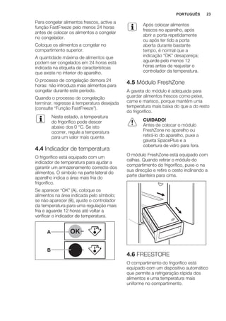 Para congelar alimentos frescos, active a
função FastFreeze pelo menos 24 horas
antes de colocar os alimentos a congelar
no congelador.
Coloque os alimentos a congelar no
compartimento superior.
A quantidade máxima de alimentos que
podem ser congelados em 24 horas está
indicada na etiqueta de características
que existe no interior do aparelho.
O processo de congelação demora 24
horas: não introduza mais alimentos para
congelar durante este período.
Quando o processo de congelação
terminar, regresse à temperatura desejada
(consulte “Função FastFreeze”).
Neste estado, a temperatura
do frigorífico pode descer
abaixo dos 0 °C. Se isto
ocorrer, regule a temperatura
para um valor mais quente.
4.4 Indicador de temperatura
O frigorífico está equipado com um
indicador de temperatura para ajudar a
garantir um armazenamento correcto dos
alimentos. O símbolo na parte lateral do
aparelho indica a área mais fria do
frigorífico.
Se aparecer “OK” (A), coloque os
alimentos na área indicada pelo símbolo;
se não aparecer (B), ajuste o controlador
da temperatura para uma regulação mais
fria e aguarde 12 horas até voltar a
verificar o indicador de temperatura.
OK
OK
A
B
Após colocar alimentos
frescos no aparelho, após
abrir a porta repetidamente
ou após ter tido a porta
aberta durante bastante
tempo, é normal que a
indicação “OK” desapareça;
aguarde pelo menos 12
horas antes de reajustar o
controlador da temperatura.
4.5 Módulo FreshZone
A gaveta do módulo é adequada para
guardar alimentos frescos como peixe,
carne e marisco, porque mantém uma
temperatura mais baixa do que a do resto
do frigorífico.
CUIDADO!
Antes de colocar o módulo
FreshZone no aparelho ou
retirá-lo do aparelho, puxe a
gaveta SpacePlus e a
cobertura de vidro para fora.
O módulo FreshZone está equipado com
calhas. Quando retirar o módulo do
compartimento do frigorífico, puxe-o na
sua direcção e retire o cesto inclinando a
parte dianteira para cima.
4.6 FREESTORE
O compartimento do frigorífico está
equipado com um dispositivo automático
que permite a refrigeração rápida dos
alimentos e uma temperatura mais
uniforme no compartimento.
PORTUGUÊS 23
 