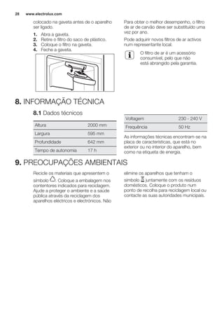 colocado na gaveta antes de o aparelho
ser ligado.
1. Abra a gaveta.
2. Retire o filtro do saco de plástico.
3. Coloque o filtro na gaveta.
4. Feche a gaveta.
Para obter o melhor desempenho, o filtro
de ar de carvão deve ser substituído uma
vez por ano.
Pode adquirir novos filtros de ar activos
num representante local.
O filtro de ar é um acessório
consumível, pelo que não
está abrangido pela garantia.
8. INFORMAÇÃO TÉCNICA
8.1 Dados técnicos
Altura 2000 mm
Largura 595 mm
Profundidade 642 mm
Tempo de autonomia 17 h
Voltagem 230 - 240 V
Frequência 50 Hz
As informações técnicas encontram-se na
placa de características, que está no
exterior ou no interior do aparelho, bem
como na etiqueta de energia.
9. PREOCUPAÇÕES AMBIENTAIS
Recicle os materiais que apresentem o
símbolo . Coloque a embalagem nos
contentores indicados para reciclagem.
Ajude a proteger o ambiente e a saúde
pública através da reciclagem dos
aparelhos eléctricos e electrónicos. Não
elimine os aparelhos que tenham o
símbolo juntamente com os resíduos
domésticos. Coloque o produto num
ponto de recolha para reciclagem local ou
contacte as suas autoridades municipais.
www.electrolux.com28
 