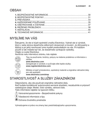 OBSAH
1. BEZPEČNOSTNÉ INFORMÁCIE.....................................................................30
2. BEZPEČNOSTNÉ POKYNY............................................................................ 31
3. PREVÁDZKA....................................................................................................33
4. KAŽDODENNÉ POUŽÍVANIE..........................................................................35
5. OŠETROVANIE A ČISTENIE...........................................................................37
6. RIEŠENIE PROBLÉMOV................................................................................. 38
7. INŠTALÁCIA.....................................................................................................40
8. TECHNICKÉ INFORMÁCIE............................................................................. 41
MYSLÍME NA VÁS
Ďakujeme, že ste si kúpili spotrebič značky Electrolux. Vybrali ste si výrobok,
ktorý v sebe skrýva desaťročia odborných skúseností a inovácií. Je dômyselný a
štýlový a pri jeho navrhovaní sme mysleli predovšetkým na vás. Pri každom
použití si tak môžete byť istí, že dosiahnete vynikajúce výsledky.
Vitajte vo svete Electrolux.
Navštívte našu internetovú stránku, kde nájdete:
Tipy na používanie, brožúry, pokyny na riešenie problémov a informácie o
údržbe:
www.electrolux.com
Zaregistrujte si výrobok a využívajte ešte lepšie služby:
www.registerelectrolux.com
Môžete si kúpiť príslušenstvo, spotrebný materiál a originálne náhradné diely
pre váš spotrebič:
www.electrolux.com/shop
STAROSTLIVOSŤ A SLUŽBY ZÁKAZNÍKOM
Odporúčame, aby ste používali originálne náhradné diely.
Keď budete kontaktovať autorizované servisné stredisko, nezabudnite si pripraviť
nasledujúce údaje: Model, číslo výrobku, sériové číslo.
Tieto informácie nájdete na typovom štítku.
Varovanie/upozornenie – Bezpečnostné pokyny
Všeobecné informácie a tipy
Ochrana životného prostredia
Vyhradzujeme si právo na zmeny bez predchádzajúceho upozornenia.
SLOVENSKY 29
 