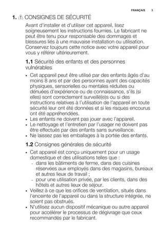 1. CONSIGNES DE SÉCURITÉ
Avant d'installer et d'utiliser cet appareil, lisez
soigneusement les instructions fournies. Le fabricant ne
peut être tenu pour responsable des dommages et
blessures liés à une mauvaise installation ou utilisation.
Conservez toujours cette notice avec votre appareil pour
vous y référer ultérieurement.
1.1 Sécurité des enfants et des personnes
vulnérables
• Cet appareil peut être utilisé par des enfants âgés d'au
moins 8 ans et par des personnes ayant des capacités
physiques, sensorielles ou mentales réduites ou
dénuées d’expérience ou de connaissance, s’ils (si
elles) sont correctement surveillé(e)s ou si des
instructions relatives à l’utilisation de l'appareil en toute
sécurité leur ont été données et si les risques encourus
ont été appréhendées.
• Les enfants ne doivent pas jouer avec l’appareil.
• Le nettoyage et l’entretien par l'usager ne doivent pas
être effectués par des enfants sans surveillance.
• Ne laissez pas les emballages à la portée des enfants.
1.2 Consignes générales de sécurité
• Cet appareil est conçu uniquement pour un usage
domestique et des utilisations telles que :
– dans les bâtiments de ferme, dans des cuisines
réservées aux employés dans des magasins, bureaux
et autres lieux de travail ;
– pour une utilisation privée, par les clients, dans des
hôtels et autres lieux de séjour.
• Veillez à ce que les orifices de ventilation, situés dans
l'enceinte de l'appareil ou dans la structure intégrée, ne
soient pas obstrués.
• N'utilisez aucun dispositif mécanique ou autre appareil
pour accélérer le processus de dégivrage que ceux
recommandés par le fabricant.
FRANÇAIS 3
 
