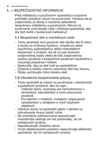 1. BEZPEČNOSTNÉ INFORMÁCIE
Pred inštaláciou a používaním spotrebiča si pozorne
prečítajte priložený návod na používanie. Výrobca nie je
zodpovedný za škody a zranenia spôsobené
nesprávnou inštaláciou a používaním. Návod na
používanie uchovávajte vždy v blízkosti spotrebiča, aby
ste doň mohli v budúcnosti nahliadnuť.
1.1 Bezpečnosť detí a zraniteľných osôb
• Tento spotrebič smú používať deti staršie ako 8 rokov
a osoby so zníženou fyzickou, zmyslovou alebo
psychickou spôsobilosťou alebo nedostatkom
skúseností a znalostí, iba ak sú pod dozorom
zodpovednej osoby alebo ak boli zodpovednou
osobou poučené o bezpečnom používaní spotrebiča a
rozumejú prípadným rizikám.
• Nedovoľte, aby sa deti hrali so spotrebičom.
• Čistenie a údržbu nesmú vykonávať deti bez dozoru.
• Obaly uschovajte mimo dosahu detí.
1.2 Všeobecné bezpečnostné pokyny
• Tento spotrebič je určený na používanie v domácnosti
a podobnom prostredí, ako sú napr.:
– Vidiecke domy, kuchynky pre zamestnancov v
obchodoch, kanceláriách a inom pracovnom
prostredí.
– Pre klientov v hoteloch, moteloch, ubytovacích
zariadeniach s raňajkami a iných obytných
objektoch.
• Vetracie otvory na spotrebiči alebo v skrinke na
zabudovanie musia zostať voľné.
• Na urýchlenie odmrazovania nepoužívajte
mechanické nástroje ani iné prostriedky, ak ich
neodporučil výrobca.
• Nepoškodzujte chladiaci okruh.
• Vnútri skladovacieho priestoru nepoužívajte elektrické
spotrebiče, ak ich neodporučil výrobca.
www.electrolux.com30
 