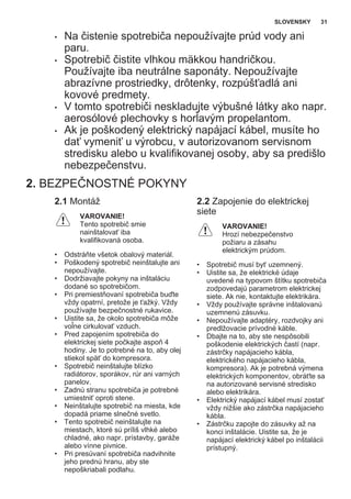 • Na čistenie spotrebiča nepoužívajte prúd vody ani
paru.
• Spotrebič čistite vlhkou mäkkou handričkou.
Používajte iba neutrálne saponáty. Nepoužívajte
abrazívne prostriedky, drôtenky, rozpúšťadlá ani
kovové predmety.
• V tomto spotrebiči neskladujte výbušné látky ako napr.
aerosólové plechovky s horľavým propelantom.
• Ak je poškodený elektrický napájací kábel, musíte ho
dať vymeniť u výrobcu, v autorizovanom servisnom
stredisku alebo u kvalifikovanej osoby, aby sa predišlo
nebezpečenstvu.
2. BEZPEČNOSTNÉ POKYNY
2.1 Montáž
VAROVANIE!
Tento spotrebič smie
nainštalovať iba
kvalifikovaná osoba.
• Odstráňte všetok obalový materiál.
• Poškodený spotrebič neinštalujte ani
nepoužívajte.
• Dodržiavajte pokyny na inštaláciu
dodané so spotrebičom.
• Pri premiestňovaní spotrebiča buďte
vždy opatrní, pretože je ťažký. Vždy
používajte bezpečnostné rukavice.
• Uistite sa, že okolo spotrebiča môže
voľne cirkulovať vzduch.
• Pred zapojením spotrebiča do
elektrickej siete počkajte aspoň 4
hodiny. Je to potrebné na to, aby olej
stiekol späť do kompresora.
• Spotrebič neinštalujte blízko
radiátorov, sporákov, rúr ani varných
panelov.
• Zadnú stranu spotrebiča je potrebné
umiestniť oproti stene.
• Neinštalujte spotrebič na miesta, kde
dopadá priame slnečné svetlo.
• Tento spotrebič neinštalujte na
miestach, ktoré sú príliš vlhké alebo
chladné, ako napr. prístavby, garáže
alebo vínne pivnice.
• Pri presúvaní spotrebiča nadvihnite
jeho prednú hranu, aby ste
nepoškriabali podlahu.
2.2 Zapojenie do elektrickej
siete
VAROVANIE!
Hrozí nebezpečenstvo
požiaru a zásahu
elektrickým prúdom.
• Spotrebič musí byť uzemnený.
• Uistite sa, že elektrické údaje
uvedené na typovom štítku spotrebiča
zodpovedajú parametrom elektrickej
siete. Ak nie, kontaktujte elektrikára.
• Vždy používajte správne inštalovanú
uzemnenú zásuvku.
• Nepoužívajte adaptéry, rozdvojky ani
predlžovacie prívodné káble.
• Dbajte na to, aby ste nespôsobili
poškodenie elektrických častí (napr.
zástrčky napájacieho kábla,
elektrického napájacieho kábla,
kompresora). Ak je potrebná výmena
elektrických komponentov, obráťte sa
na autorizované servisné stredisko
alebo elektrikára.
• Elektrický napájací kábel musí zostať
vždy nižšie ako zástrčka napájacieho
kábla.
• Zástrčku zapojte do zásuvky až na
konci inštalácie. Uistite sa, že je
napájací elektrický kábel po inštalácii
prístupný.
SLOVENSKY 31
 