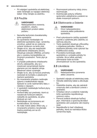 • Pri odpájaní spotrebiča od elektrickej
siete neťahajte za napájací elektrický
kábel. Vždy ťahajte za zástrčku.
2.3 Použite
VAROVANIE!
Nebezpečenstvo zranenia,
popálenín, zásahu
elektrickým prúdom alebo
požiaru.
• Nemeňte technické charakteristiky
tohto spotrebiča.
• Do spotrebiča nevkladajte iné
elektrické spotrebiče (napr. výrobníky
zmrzliny), pokiaľ nie sú výslovne
určené výrobcom na tento účel.
• Dbajte na to, aby ste nespôsobili
poškodenie chladiaceho okruhu.
Obsahuje izobután (R600a), prírodný
plyn s vysokou kompatibilitou so
životným prostredím. Tento plyn je
horľavý.
• V prípade poškodenia chladiaceho
okruhu zabezpečte, aby sa v
miestnosti nenachádzali žiadne
plamene ani iné zápalné zdroje.
Miestnosť dobre vyvetrajte.
• Dbajte na to, aby sa horúce predmety
nedostali do kontaktu s plastovými
časťami spotrebiča.
• Do mraziaceho priestoru nedávajte
sýtené a nealkoholické nápoje.
Spôsobí to vznik nadmerného tlaku v
nádobe s nápojom.
• V spotrebiči neskladujte horľavé plyny
ani kvapaliny.
• Horľavé látky ani predmety, ktoré sú
nasiaknuté horľavými látkami,
neklaďte do spotrebiča, do jeho
blízkosti ani naň.
• Nedotýkajte sa kompresora ani
kondenzátora. Sú horúce.
• Ak máte mokré alebo vlhké ruky, z
mraziaceho priestoru nevyberajte
žiadne predmety ani sa ich
nedotýkajte.
• Rozmrazené potraviny nikdy znovu
nezmrazujte.
• Dodržiavajte pokyny ohľadne
správneho uskladnenia uvedené na
obale mrazených potravín.
2.4 Ošetrovanie a čistenie
VAROVANIE!
Hrozí nebezpečenstvo
zranenia alebo poškodenia
spotrebiča.
• Pred vykonávaním údržby spotrebič
vypnite a vytiahnite jeho zástrčku zo
sieťovej zásuvky.
• Tento spotrebič obsahuje uhľovodíky
v chladiacej jednotke. Údržbu a
dopĺňanie jednotky smie vykonať iba
kvalifikovaná osoba.
• Pravidelne kontrolujte odtok
spotrebiča a v prípade potreby ho
vyčistite. Ak je odtok upchatý,
odmrazená voda sa bude
zhromažďovať na dne spotrebiča.
2.5 Likvidácia
VAROVANIE!
Nebezpečenstvo poranenia
alebo udusenia.
• Spotrebič odpojte od elektrickej siete.
• Odrežte elektrický kábel a zlikvidujte
ho.
• Odstráňte dvierka, aby ste zabránili
uviaznutiu detí a domácich zvierat v
spotrebiči.
• Chladiaci okruh a izolačné materiály
tohto spotrebiča nepoškodzujú
ozónovú vrstvu.
• Penová izolácia obsahuje horľavý
plyn. Informácie o správnej likvidácii
spotrebiča vám poskytne váš miestny
úrad.
• Nepoškoďte tú časť chladiacej
jednotky, ktorá sa nachádza blízko
výmenníka tepla.
www.electrolux.com32
 
