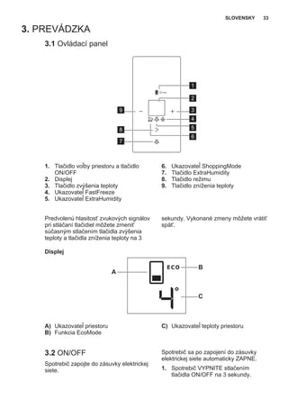 3. PREVÁDZKA
3.1 Ovládací panel
1
2
39
4
7
5
6
8
1. Tlačidlo voľby priestoru a tlačidlo
ON/OFF
2. Displej
3. Tlačidlo zvýšenia teploty
4. Ukazovateľ FastFreeze
5. Ukazovateľ ExtraHumidity
6. Ukazovateľ ShoppingMode
7. Tlačidlo ExtraHumidity
8. Tlačidlo režimu
9. Tlačidlo zníženia teploty
Predvolenú hlasitosť zvukových signálov
pri stláčaní tlačidiel môžete zmeniť
súčasným stlačením tlačidla zvýšenia
teploty a tlačidla zníženia teploty na 3
sekundy. Vykonané zmeny môžete vrátiť
späť.
Displej
B
A
C
A) Ukazovateľ priestoru
B) Funkcia EcoMode
C) Ukazovateľ teploty priestoru
3.2 ON/OFF
Spotrebič zapojte do zásuvky elektrickej
siete.
Spotrebič sa po zapojení do zásuvky
elektrickej siete automaticky ZAPNE.
1. Spotrebič VYPNITE stlačením
tlačidla ON/OFF na 3 sekundy.
SLOVENSKY 33
 