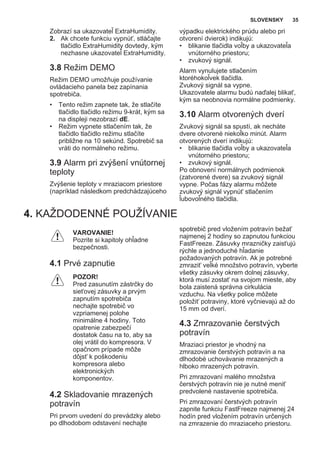 Zobrazí sa ukazovateľ ExtraHumidity.
2. Ak chcete funkciu vypnúť, stláčajte
tlačidlo ExtraHumidity dovtedy, kým
nezhasne ukazovateľ ExtraHumidity.
3.8 Režim DEMO
Režim DEMO umožňuje používanie
ovládacieho panela bez zapínania
spotrebiča.
• Tento režim zapnete tak, že stlačíte
tlačidlo tlačidlo režimu 9-krát, kým sa
na displeji nezobrazí dE.
• Režim vypnete stlačením tak, že
tlačidlo tlačidlo režimu stlačíte
približne na 10 sekúnd. Spotrebič sa
vráti do normálneho režimu.
3.9 Alarm pri zvýšení vnútornej
teploty
Zvýšenie teploty v mraziacom priestore
(napríklad následkom predchádzajúceho
výpadku elektrického prúdu alebo pri
otvorení dvierok) indikujú:
• blikanie tlačidla voľby a ukazovateľa
vnútorného priestoru;
• zvukový signál.
Alarm vynulujete stlačením
ktoréhokoľvek tlačidla.
Zvukový signál sa vypne.
Ukazovatele alarmu budú naďalej blikať,
kým sa neobnovia normálne podmienky.
3.10 Alarm otvorených dverí
Zvukový signál sa spustí, ak necháte
dvere otvorené niekoľko minút. Alarm
otvorených dverí indikujú:
• blikanie tlačidla voľby a ukazovateľa
vnútorného priestoru;
• zvukový signál.
Po obnovení normálnych podmienok
(zatvorené dvere) sa zvukový signál
vypne. Počas fázy alarmu môžete
zvukový signál vypnúť stlačením
ľubovoľného tlačidla.
4. KAŽDODENNÉ POUŽÍVANIE
VAROVANIE!
Pozrite si kapitoly ohľadne
bezpečnosti.
4.1 Prvé zapnutie
POZOR!
Pred zasunutím zástrčky do
sieťovej zásuvky a prvým
zapnutím spotrebiča
nechajte spotrebič vo
vzpriamenej polohe
minimálne 4 hodiny. Toto
opatrenie zabezpečí
dostatok času na to, aby sa
olej vrátil do kompresora. V
opačnom prípade môže
dôjsť k poškodeniu
kompresora alebo
elektronických
komponentov.
4.2 Skladovanie mrazených
potravín
Pri prvom uvedení do prevádzky alebo
po dlhodobom odstavení nechajte
spotrebič pred vložením potravín bežať
najmenej 2 hodiny so zapnutou funkciou
FastFreeze. Zásuvky mrazničky zaisťujú
rýchle a jednoduché hľadanie
požadovaných potravín. Ak je potrebné
zmraziť veľké množstvo potravín, vyberte
všetky zásuvky okrem dolnej zásuvky,
ktorá musí zostať na svojom mieste, aby
bola zaistená správna cirkulácia
vzduchu. Na všetky police môžete
položiť potraviny, ktoré vyčnievajú až do
15 mm od dverí.
4.3 Zmrazovanie čerstvých
potravín
Mraziaci priestor je vhodný na
zmrazovanie čerstvých potravín a na
dlhodobé uchovávanie mrazených a
hlboko mrazených potravín.
Pri zmrazovaní malého množstva
čerstvých potravín nie je nutné meniť
predvolené nastavenie spotrebiča.
Pri zmrazovaní čerstvých potravín
zapnite funkciu FastFreeze najmenej 24
hodín pred vložením potravín určených
na zmrazenie do mraziaceho priestoru.
SLOVENSKY 35
 